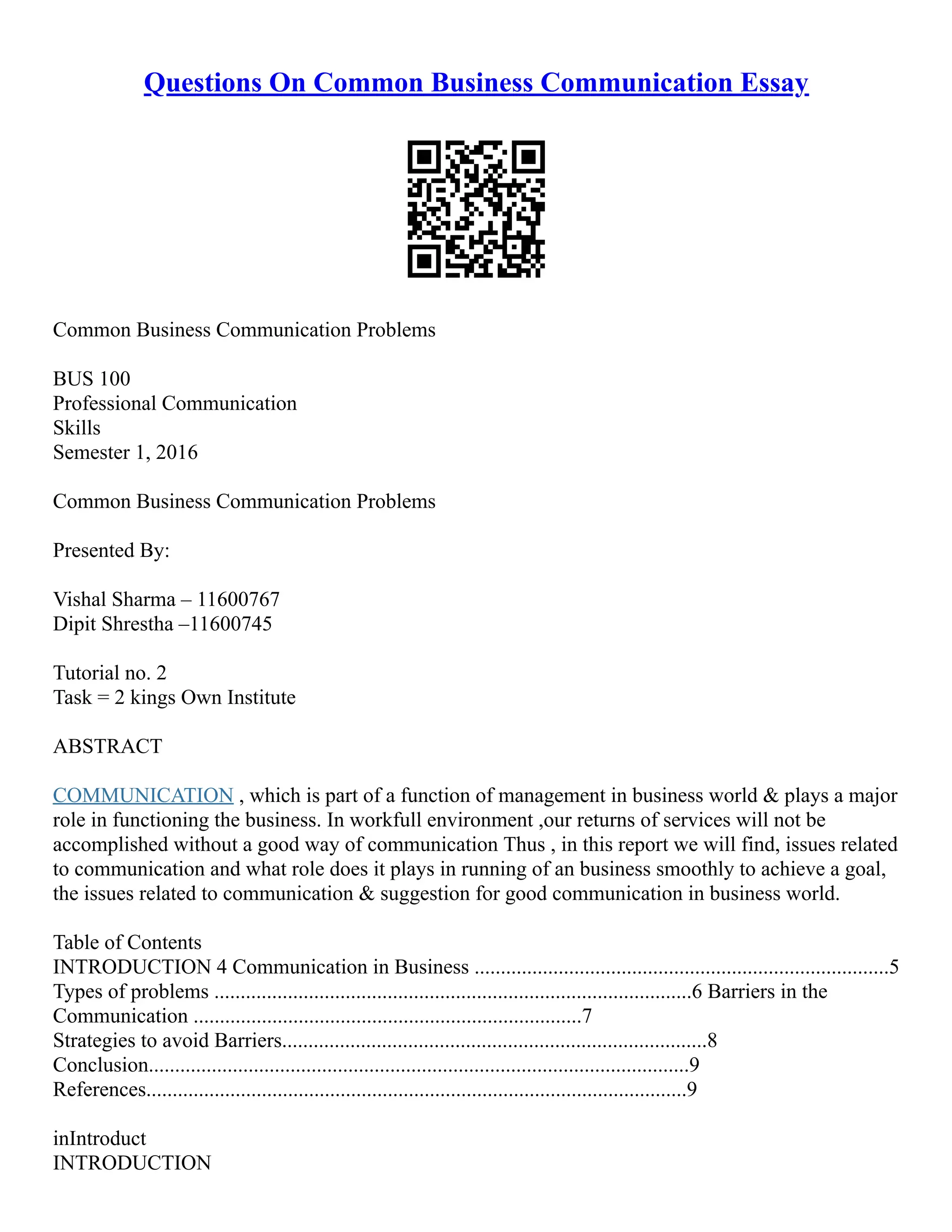 Questions On Common Business Communication Essay
Common Business Communication Problems
BUS 100
Professional Communication
Skills
Semester 1, 2016
Common Business Communication Problems
Presented By:
Vishal Sharma – 11600767
Dipit Shrestha –11600745
Tutorial no. 2
Task = 2 kings Own Institute
ABSTRACT
COMMUNICATION , which is part of a function of management in business world & plays a major
role in functioning the business. In workfull environment ,our returns of services will not be
accomplished without a good way of communication Thus , in this report we will find, issues related
to communication and what role does it plays in running of an business smoothly to achieve a goal,
the issues related to communication & suggestion for good communication in business world.
Table of Contents
INTRODUCTION 4 Communication in Business ...............................................................................5
Types of problems ...........................................................................................6 Barriers in the
Communication ..........................................................................7
Strategies to avoid Barriers.................................................................................8
Conclusion.......................................................................................................9
References.......................................................................................................9
inIntroduct
INTRODUCTION
 
