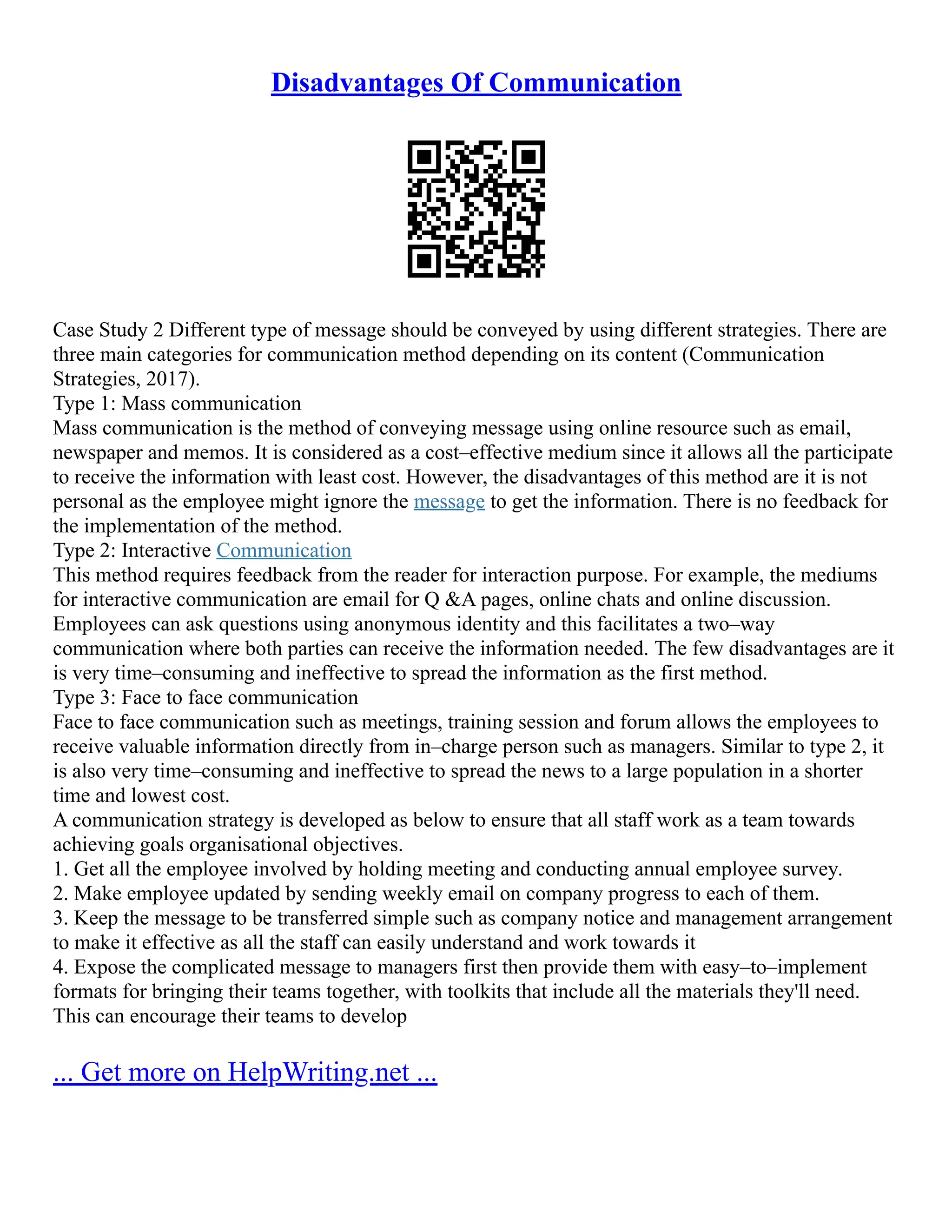 Disadvantages Of Communication
Case Study 2 Different type of message should be conveyed by using different strategies. There are
three main categories for communication method depending on its content (Communication
Strategies, 2017).
Type 1: Mass communication
Mass communication is the method of conveying message using online resource such as email,
newspaper and memos. It is considered as a cost–effective medium since it allows all the participate
to receive the information with least cost. However, the disadvantages of this method are it is not
personal as the employee might ignore the message to get the information. There is no feedback for
the implementation of the method.
Type 2: Interactive Communication
This method requires feedback from the reader for interaction purpose. For example, the mediums
for interactive communication are email for Q &A pages, online chats and online discussion.
Employees can ask questions using anonymous identity and this facilitates a two–way
communication where both parties can receive the information needed. The few disadvantages are it
is very time–consuming and ineffective to spread the information as the first method.
Type 3: Face to face communication
Face to face communication such as meetings, training session and forum allows the employees to
receive valuable information directly from in–charge person such as managers. Similar to type 2, it
is also very time–consuming and ineffective to spread the news to a large population in a shorter
time and lowest cost.
A communication strategy is developed as below to ensure that all staff work as a team towards
achieving goals organisational objectives.
1. Get all the employee involved by holding meeting and conducting annual employee survey.
2. Make employee updated by sending weekly email on company progress to each of them.
3. Keep the message to be transferred simple such as company notice and management arrangement
to make it effective as all the staff can easily understand and work towards it
4. Expose the complicated message to managers first then provide them with easy–to–implement
formats for bringing their teams together, with toolkits that include all the materials they'll need.
This can encourage their teams to develop
... Get more on HelpWriting.net ...
 