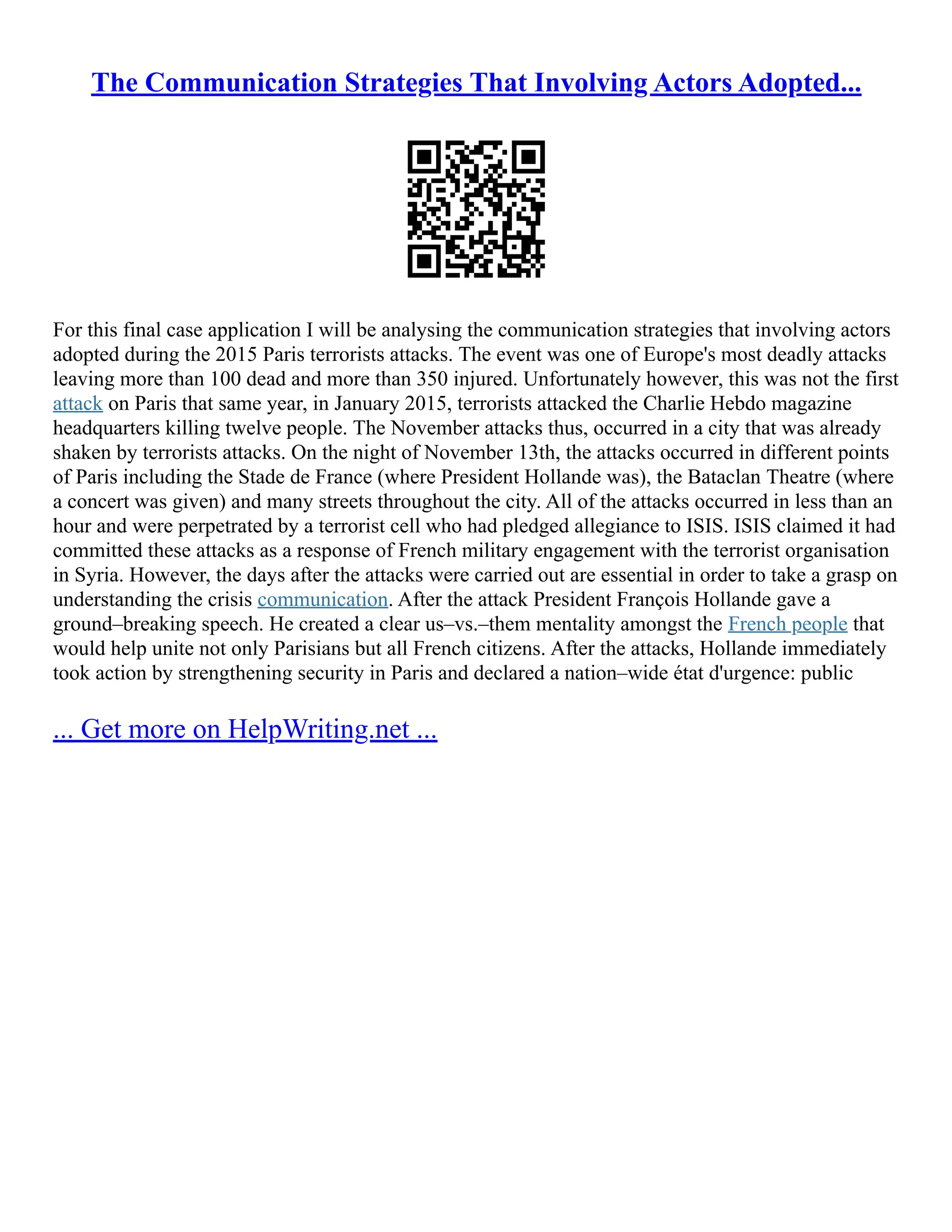 The Communication Strategies That Involving Actors Adopted...
For this final case application I will be analysing the communication strategies that involving actors
adopted during the 2015 Paris terrorists attacks. The event was one of Europe's most deadly attacks
leaving more than 100 dead and more than 350 injured. Unfortunately however, this was not the first
attack on Paris that same year, in January 2015, terrorists attacked the Charlie Hebdo magazine
headquarters killing twelve people. The November attacks thus, occurred in a city that was already
shaken by terrorists attacks. On the night of November 13th, the attacks occurred in different points
of Paris including the Stade de France (where President Hollande was), the Bataclan Theatre (where
a concert was given) and many streets throughout the city. All of the attacks occurred in less than an
hour and were perpetrated by a terrorist cell who had pledged allegiance to ISIS. ISIS claimed it had
committed these attacks as a response of French military engagement with the terrorist organisation
in Syria. However, the days after the attacks were carried out are essential in order to take a grasp on
understanding the crisis communication. After the attack President François Hollande gave a
ground–breaking speech. He created a clear us–vs.–them mentality amongst the French people that
would help unite not only Parisians but all French citizens. After the attacks, Hollande immediately
took action by strengthening security in Paris and declared a nation–wide état d'urgence: public
... Get more on HelpWriting.net ...
 