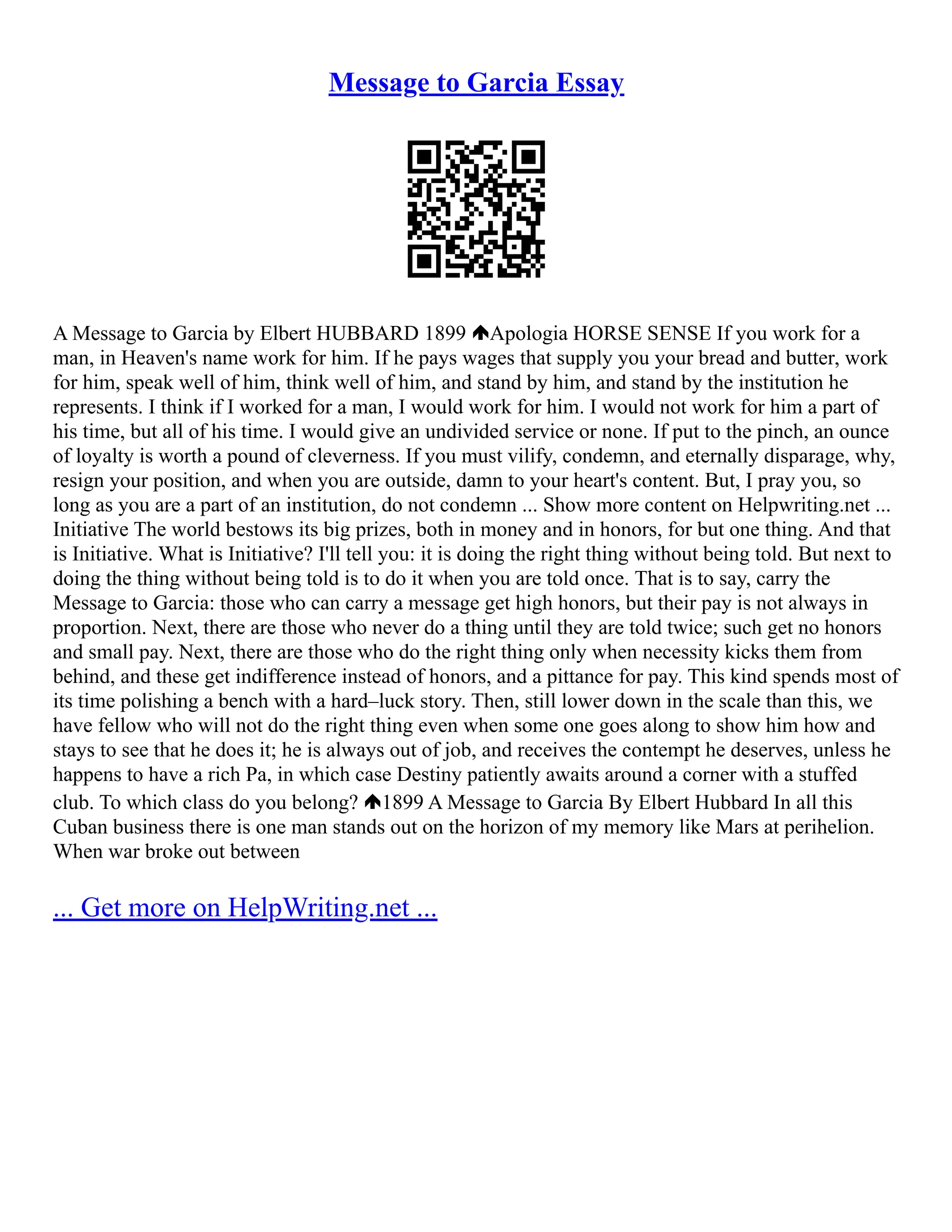 Message to Garcia Essay
A Message to Garcia by Elbert HUBBARD 1899 Apologia HORSE SENSE If you work for a
man, in Heaven's name work for him. If he pays wages that supply you your bread and butter, work
for him, speak well of him, think well of him, and stand by him, and stand by the institution he
represents. I think if I worked for a man, I would work for him. I would not work for him a part of
his time, but all of his time. I would give an undivided service or none. If put to the pinch, an ounce
of loyalty is worth a pound of cleverness. If you must vilify, condemn, and eternally disparage, why,
resign your position, and when you are outside, damn to your heart's content. But, I pray you, so
long as you are a part of an institution, do not condemn ... Show more content on Helpwriting.net ...
Initiative The world bestows its big prizes, both in money and in honors, for but one thing. And that
is Initiative. What is Initiative? I'll tell you: it is doing the right thing without being told. But next to
doing the thing without being told is to do it when you are told once. That is to say, carry the
Message to Garcia: those who can carry a message get high honors, but their pay is not always in
proportion. Next, there are those who never do a thing until they are told twice; such get no honors
and small pay. Next, there are those who do the right thing only when necessity kicks them from
behind, and these get indifference instead of honors, and a pittance for pay. This kind spends most of
its time polishing a bench with a hard–luck story. Then, still lower down in the scale than this, we
have fellow who will not do the right thing even when some one goes along to show him how and
stays to see that he does it; he is always out of job, and receives the contempt he deserves, unless he
happens to have a rich Pa, in which case Destiny patiently awaits around a corner with a stuffed
club. To which class do you belong? 1899 A Message to Garcia By Elbert Hubbard In all this
Cuban business there is one man stands out on the horizon of my memory like Mars at perihelion.
When war broke out between
... Get more on HelpWriting.net ...
 
