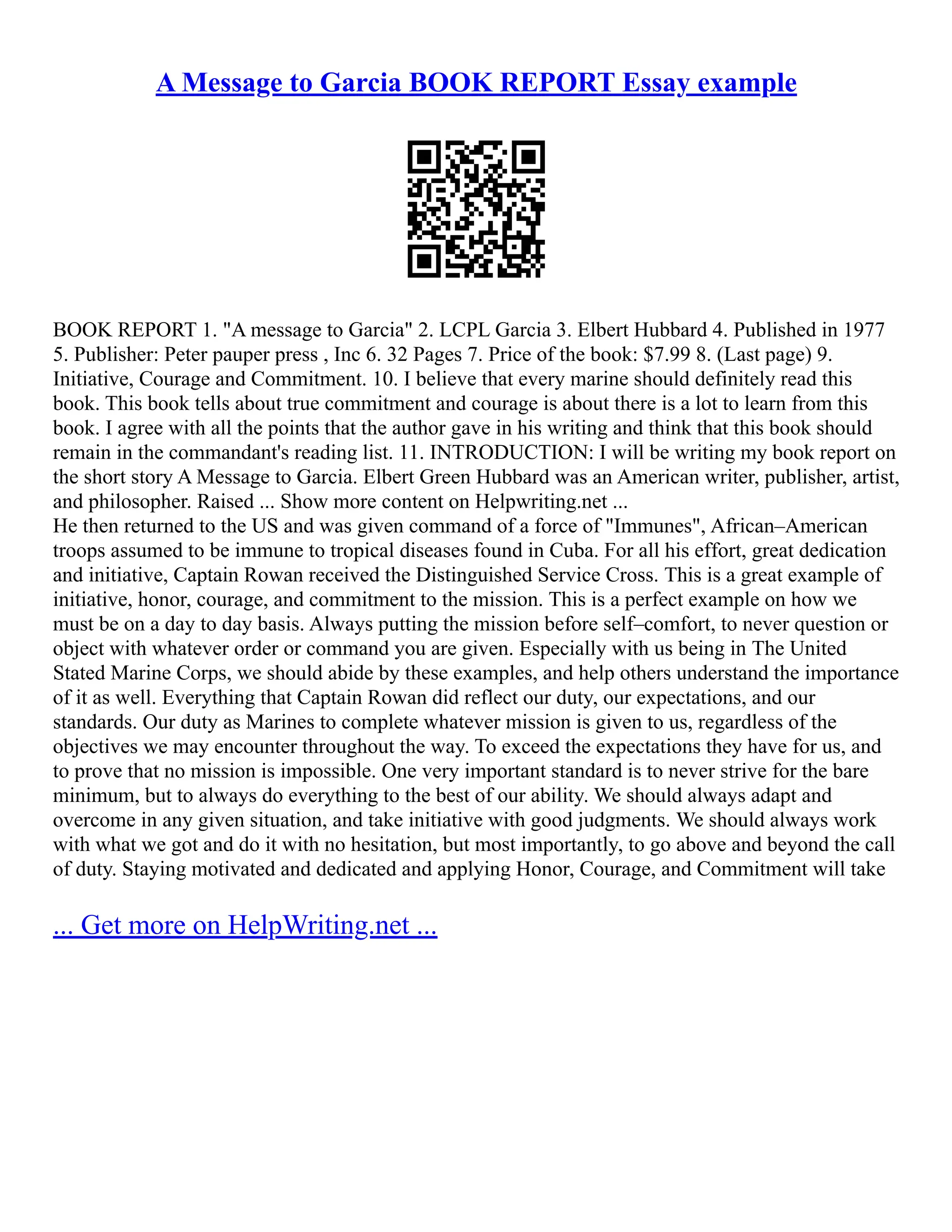 A Message to Garcia BOOK REPORT Essay example
BOOK REPORT 1. "A message to Garcia" 2. LCPL Garcia 3. Elbert Hubbard 4. Published in 1977
5. Publisher: Peter pauper press , Inc 6. 32 Pages 7. Price of the book: $7.99 8. (Last page) 9.
Initiative, Courage and Commitment. 10. I believe that every marine should definitely read this
book. This book tells about true commitment and courage is about there is a lot to learn from this
book. I agree with all the points that the author gave in his writing and think that this book should
remain in the commandant's reading list. 11. INTRODUCTION: I will be writing my book report on
the short story A Message to Garcia. Elbert Green Hubbard was an American writer, publisher, artist,
and philosopher. Raised ... Show more content on Helpwriting.net ...
He then returned to the US and was given command of a force of "Immunes", African–American
troops assumed to be immune to tropical diseases found in Cuba. For all his effort, great dedication
and initiative, Captain Rowan received the Distinguished Service Cross. This is a great example of
initiative, honor, courage, and commitment to the mission. This is a perfect example on how we
must be on a day to day basis. Always putting the mission before self–comfort, to never question or
object with whatever order or command you are given. Especially with us being in The United
Stated Marine Corps, we should abide by these examples, and help others understand the importance
of it as well. Everything that Captain Rowan did reflect our duty, our expectations, and our
standards. Our duty as Marines to complete whatever mission is given to us, regardless of the
objectives we may encounter throughout the way. To exceed the expectations they have for us, and
to prove that no mission is impossible. One very important standard is to never strive for the bare
minimum, but to always do everything to the best of our ability. We should always adapt and
overcome in any given situation, and take initiative with good judgments. We should always work
with what we got and do it with no hesitation, but most importantly, to go above and beyond the call
of duty. Staying motivated and dedicated and applying Honor, Courage, and Commitment will take
... Get more on HelpWriting.net ...
 
