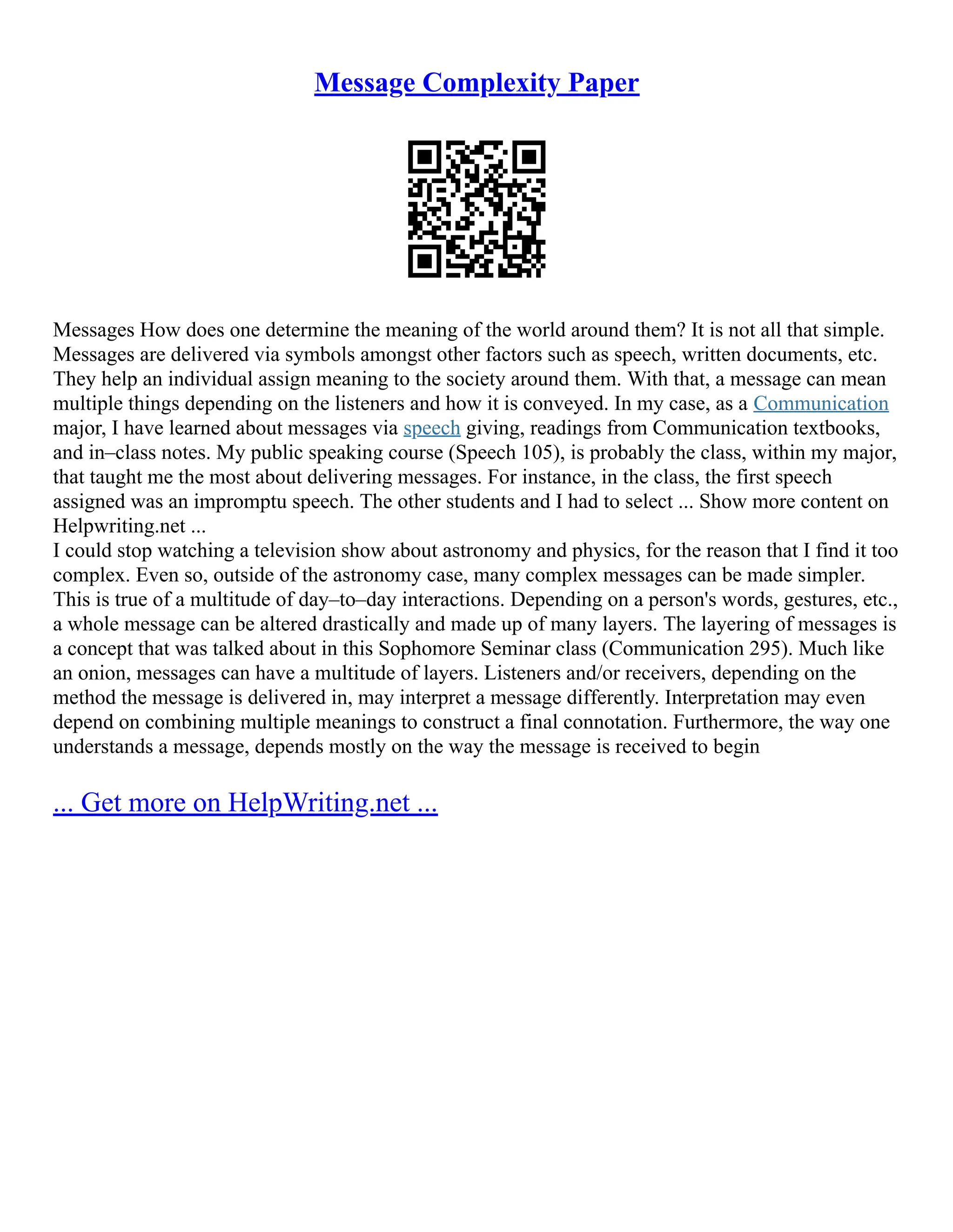 Message Complexity Paper
Messages How does one determine the meaning of the world around them? It is not all that simple.
Messages are delivered via symbols amongst other factors such as speech, written documents, etc.
They help an individual assign meaning to the society around them. With that, a message can mean
multiple things depending on the listeners and how it is conveyed. In my case, as a Communication
major, I have learned about messages via speech giving, readings from Communication textbooks,
and in–class notes. My public speaking course (Speech 105), is probably the class, within my major,
that taught me the most about delivering messages. For instance, in the class, the first speech
assigned was an impromptu speech. The other students and I had to select ... Show more content on
Helpwriting.net ...
I could stop watching a television show about astronomy and physics, for the reason that I find it too
complex. Even so, outside of the astronomy case, many complex messages can be made simpler.
This is true of a multitude of day–to–day interactions. Depending on a person's words, gestures, etc.,
a whole message can be altered drastically and made up of many layers. The layering of messages is
a concept that was talked about in this Sophomore Seminar class (Communication 295). Much like
an onion, messages can have a multitude of layers. Listeners and/or receivers, depending on the
method the message is delivered in, may interpret a message differently. Interpretation may even
depend on combining multiple meanings to construct a final connotation. Furthermore, the way one
understands a message, depends mostly on the way the message is received to begin
... Get more on HelpWriting.net ...
 