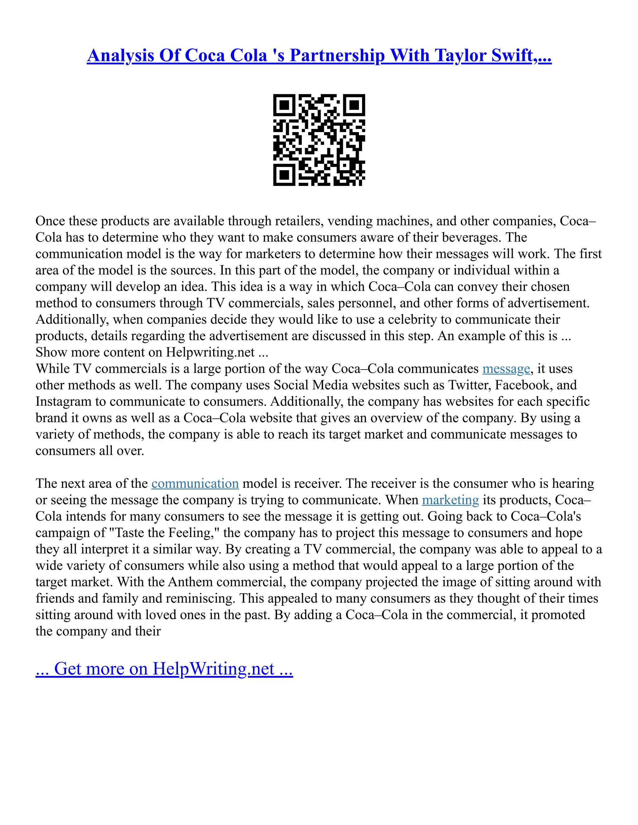 Analysis Of Coca Cola 's Partnership With Taylor Swift,...
Once these products are available through retailers, vending machines, and other companies, Coca–
Cola has to determine who they want to make consumers aware of their beverages. The
communication model is the way for marketers to determine how their messages will work. The first
area of the model is the sources. In this part of the model, the company or individual within a
company will develop an idea. This idea is a way in which Coca–Cola can convey their chosen
method to consumers through TV commercials, sales personnel, and other forms of advertisement.
Additionally, when companies decide they would like to use a celebrity to communicate their
products, details regarding the advertisement are discussed in this step. An example of this is ...
Show more content on Helpwriting.net ...
While TV commercials is a large portion of the way Coca–Cola communicates message, it uses
other methods as well. The company uses Social Media websites such as Twitter, Facebook, and
Instagram to communicate to consumers. Additionally, the company has websites for each specific
brand it owns as well as a Coca–Cola website that gives an overview of the company. By using a
variety of methods, the company is able to reach its target market and communicate messages to
consumers all over.
The next area of the communication model is receiver. The receiver is the consumer who is hearing
or seeing the message the company is trying to communicate. When marketing its products, Coca–
Cola intends for many consumers to see the message it is getting out. Going back to Coca–Cola's
campaign of "Taste the Feeling," the company has to project this message to consumers and hope
they all interpret it a similar way. By creating a TV commercial, the company was able to appeal to a
wide variety of consumers while also using a method that would appeal to a large portion of the
target market. With the Anthem commercial, the company projected the image of sitting around with
friends and family and reminiscing. This appealed to many consumers as they thought of their times
sitting around with loved ones in the past. By adding a Coca–Cola in the commercial, it promoted
the company and their
... Get more on HelpWriting.net ...
 