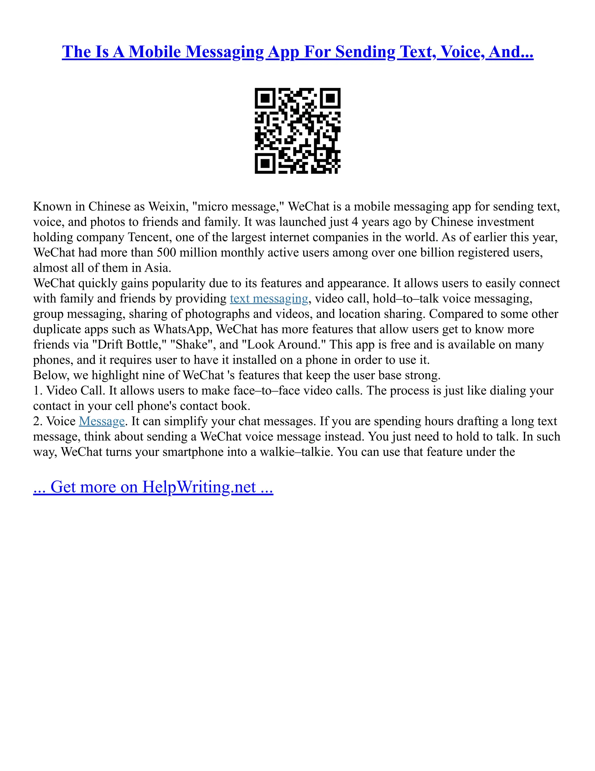The Is A Mobile Messaging App For Sending Text, Voice, And...
Known in Chinese as Weixin, "micro message," WeChat is a mobile messaging app for sending text,
voice, and photos to friends and family. It was launched just 4 years ago by Chinese investment
holding company Tencent, one of the largest internet companies in the world. As of earlier this year,
WeChat had more than 500 million monthly active users among over one billion registered users,
almost all of them in Asia.
WeChat quickly gains popularity due to its features and appearance. It allows users to easily connect
with family and friends by providing text messaging, video call, hold–to–talk voice messaging,
group messaging, sharing of photographs and videos, and location sharing. Compared to some other
duplicate apps such as WhatsApp, WeChat has more features that allow users get to know more
friends via "Drift Bottle," "Shake", and "Look Around." This app is free and is available on many
phones, and it requires user to have it installed on a phone in order to use it.
Below, we highlight nine of WeChat 's features that keep the user base strong.
1. Video Call. It allows users to make face–to–face video calls. The process is just like dialing your
contact in your cell phone's contact book.
2. Voice Message. It can simplify your chat messages. If you are spending hours drafting a long text
message, think about sending a WeChat voice message instead. You just need to hold to talk. In such
way, WeChat turns your smartphone into a walkie–talkie. You can use that feature under the
... Get more on HelpWriting.net ...
 