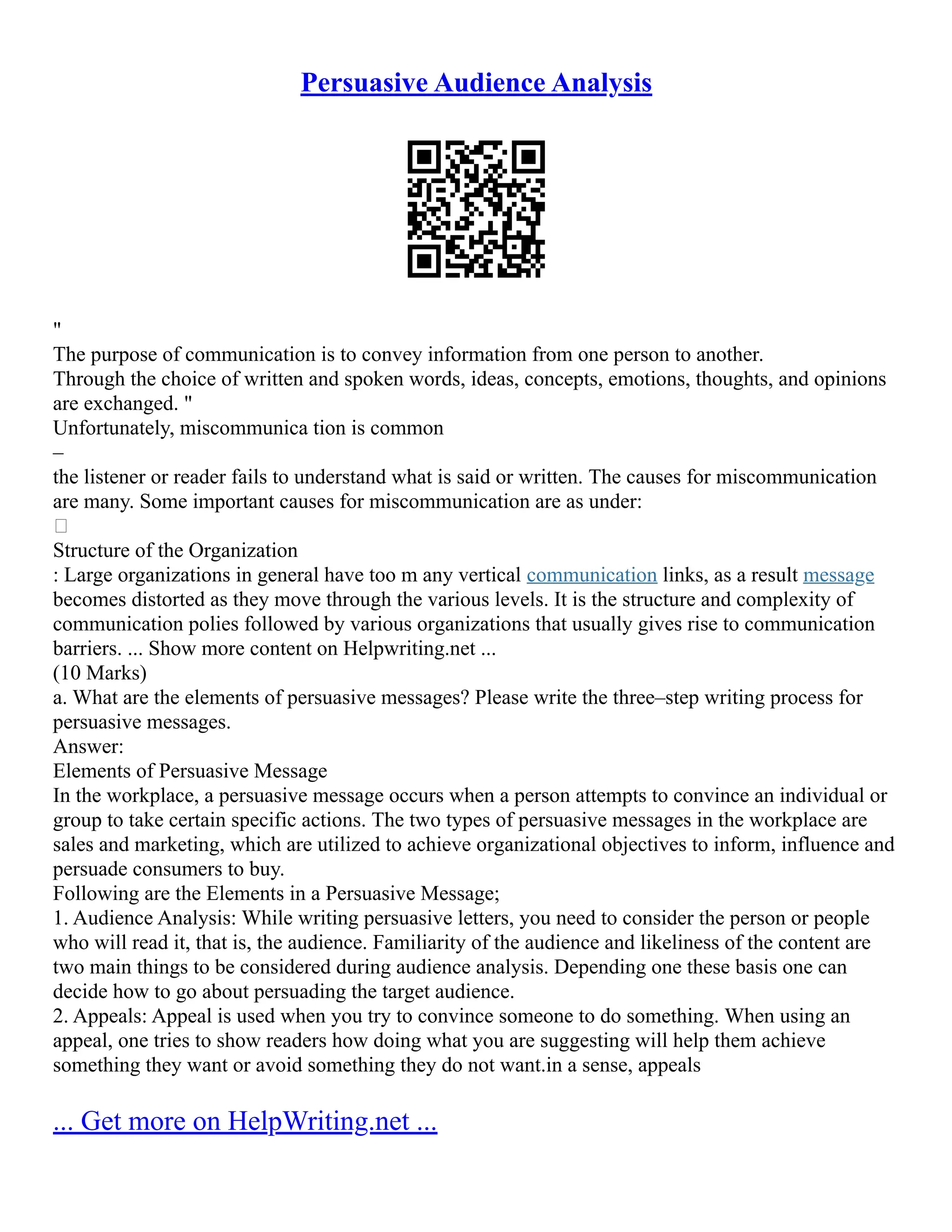 Persuasive Audience Analysis
"
The purpose of communication is to convey information from one person to another.
Through the choice of written and spoken words, ideas, concepts, emotions, thoughts, and opinions
are exchanged. "
Unfortunately, miscommunica tion is common
–
the listener or reader fails to understand what is said or written. The causes for miscommunication
are many. Some important causes for miscommunication are as under:

Structure of the Organization
: Large organizations in general have too m any vertical communication links, as a result message
becomes distorted as they move through the various levels. It is the structure and complexity of
communication polies followed by various organizations that usually gives rise to communication
barriers. ... Show more content on Helpwriting.net ...
(10 Marks)
a. What are the elements of persuasive messages? Please write the three–step writing process for
persuasive messages.
Answer:
Elements of Persuasive Message
In the workplace, a persuasive message occurs when a person attempts to convince an individual or
group to take certain specific actions. The two types of persuasive messages in the workplace are
sales and marketing, which are utilized to achieve organizational objectives to inform, influence and
persuade consumers to buy.
Following are the Elements in a Persuasive Message;
1. Audience Analysis: While writing persuasive letters, you need to consider the person or people
who will read it, that is, the audience. Familiarity of the audience and likeliness of the content are
two main things to be considered during audience analysis. Depending one these basis one can
decide how to go about persuading the target audience.
2. Appeals: Appeal is used when you try to convince someone to do something. When using an
appeal, one tries to show readers how doing what you are suggesting will help them achieve
something they want or avoid something they do not want.in a sense, appeals
... Get more on HelpWriting.net ...
 