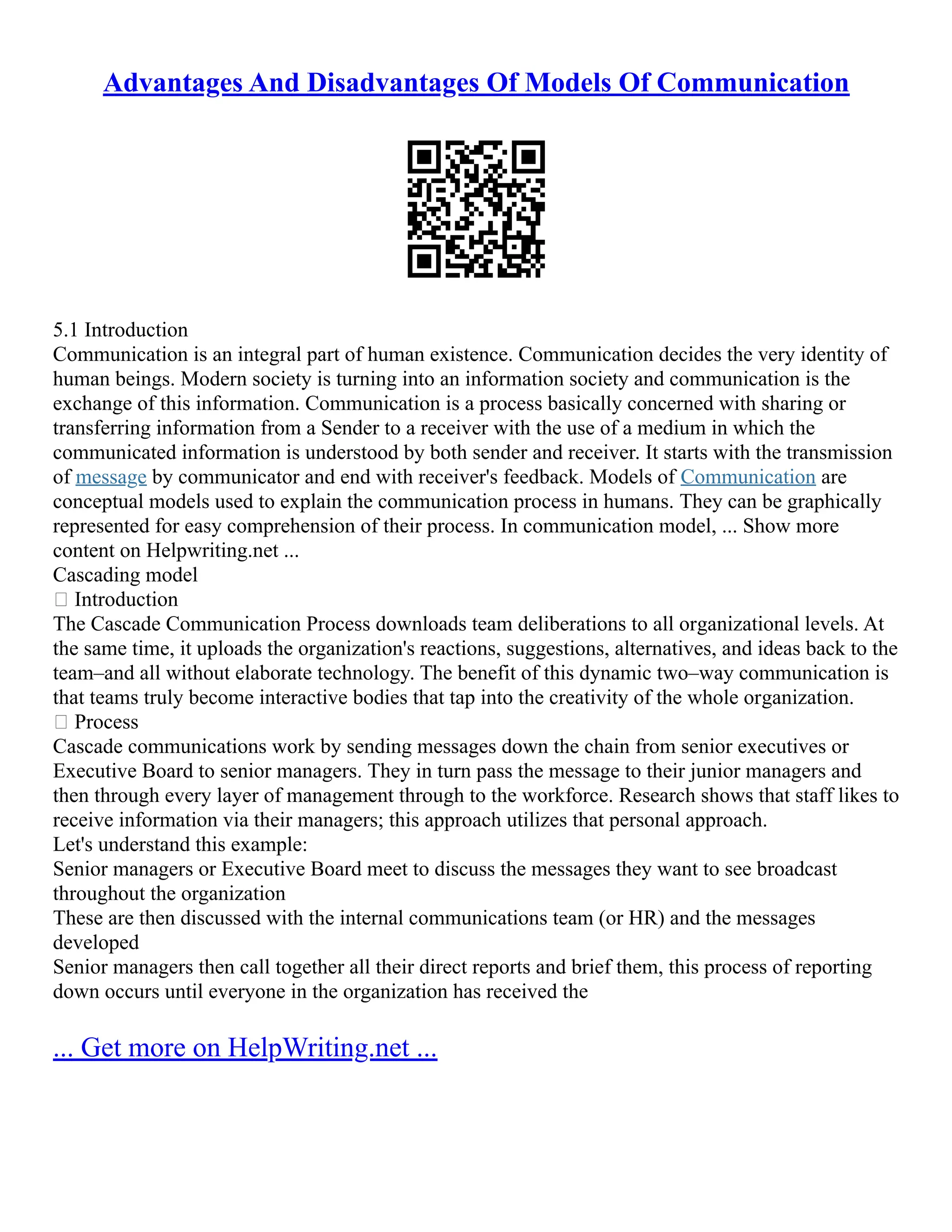Advantages And Disadvantages Of Models Of Communication
5.1 Introduction
Communication is an integral part of human existence. Communication decides the very identity of
human beings. Modern society is turning into an information society and communication is the
exchange of this information. Communication is a process basically concerned with sharing or
transferring information from a Sender to a receiver with the use of a medium in which the
communicated information is understood by both sender and receiver. It starts with the transmission
of message by communicator and end with receiver's feedback. Models of Communication are
conceptual models used to explain the communication process in humans. They can be graphically
represented for easy comprehension of their process. In communication model, ... Show more
content on Helpwriting.net ...
Cascading model
 Introduction
The Cascade Communication Process downloads team deliberations to all organizational levels. At
the same time, it uploads the organization's reactions, suggestions, alternatives, and ideas back to the
team–and all without elaborate technology. The benefit of this dynamic two–way communication is
that teams truly become interactive bodies that tap into the creativity of the whole organization.
 Process
Cascade communications work by sending messages down the chain from senior executives or
Executive Board to senior managers. They in turn pass the message to their junior managers and
then through every layer of management through to the workforce. Research shows that staff likes to
receive information via their managers; this approach utilizes that personal approach.
Let's understand this example:
Senior managers or Executive Board meet to discuss the messages they want to see broadcast
throughout the organization
These are then discussed with the internal communications team (or HR) and the messages
developed
Senior managers then call together all their direct reports and brief them, this process of reporting
down occurs until everyone in the organization has received the
... Get more on HelpWriting.net ...
 