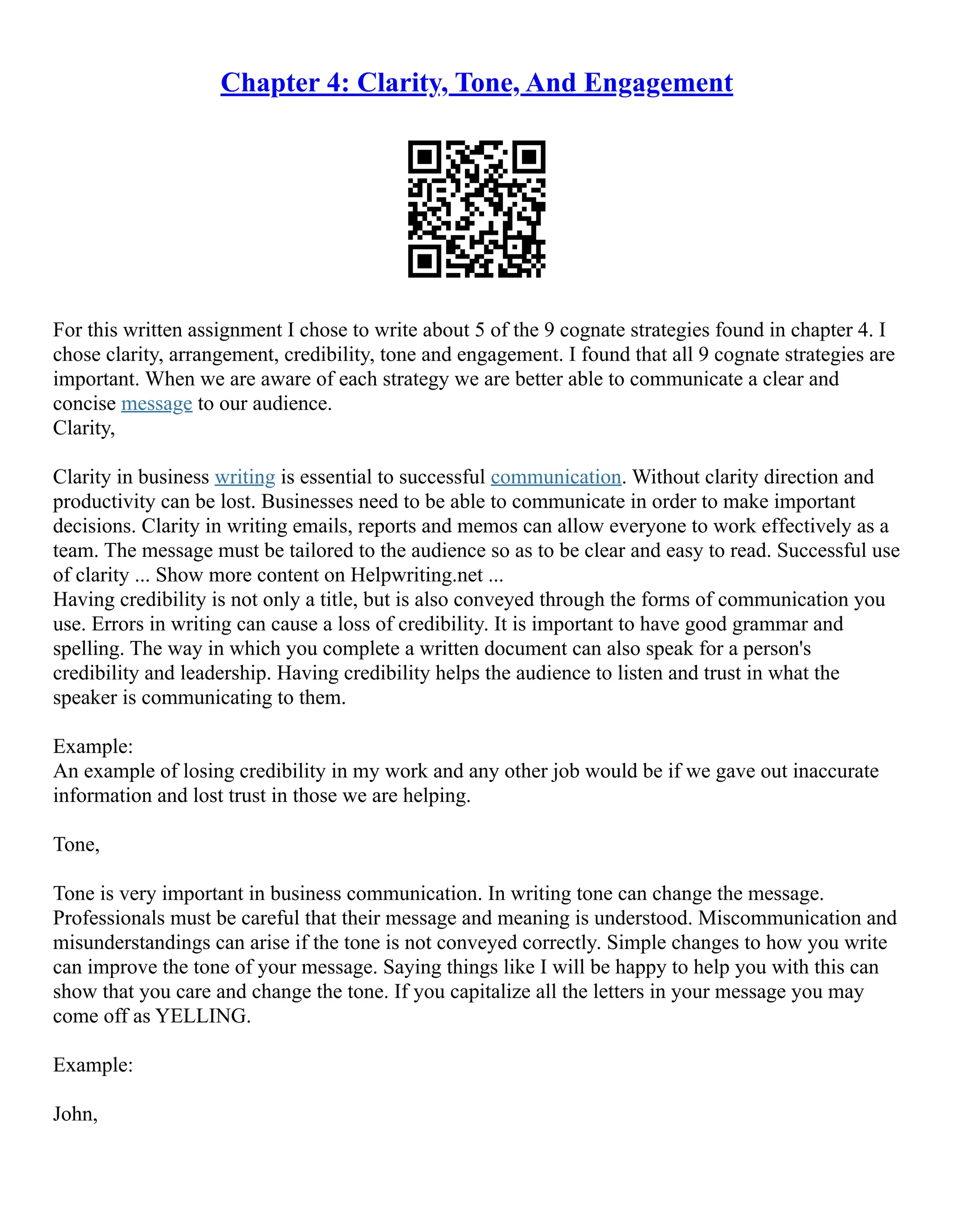 Chapter 4: Clarity, Tone, And Engagement
For this written assignment I chose to write about 5 of the 9 cognate strategies found in chapter 4. I
chose clarity, arrangement, credibility, tone and engagement. I found that all 9 cognate strategies are
important. When we are aware of each strategy we are better able to communicate a clear and
concise message to our audience.
Clarity,
Clarity in business writing is essential to successful communication. Without clarity direction and
productivity can be lost. Businesses need to be able to communicate in order to make important
decisions. Clarity in writing emails, reports and memos can allow everyone to work effectively as a
team. The message must be tailored to the audience so as to be clear and easy to read. Successful use
of clarity ... Show more content on Helpwriting.net ...
Having credibility is not only a title, but is also conveyed through the forms of communication you
use. Errors in writing can cause a loss of credibility. It is important to have good grammar and
spelling. The way in which you complete a written document can also speak for a person's
credibility and leadership. Having credibility helps the audience to listen and trust in what the
speaker is communicating to them.
Example:
An example of losing credibility in my work and any other job would be if we gave out inaccurate
information and lost trust in those we are helping.
Tone,
Tone is very important in business communication. In writing tone can change the message.
Professionals must be careful that their message and meaning is understood. Miscommunication and
misunderstandings can arise if the tone is not conveyed correctly. Simple changes to how you write
can improve the tone of your message. Saying things like I will be happy to help you with this can
show that you care and change the tone. If you capitalize all the letters in your message you may
come off as YELLING.
Example:
John,
 