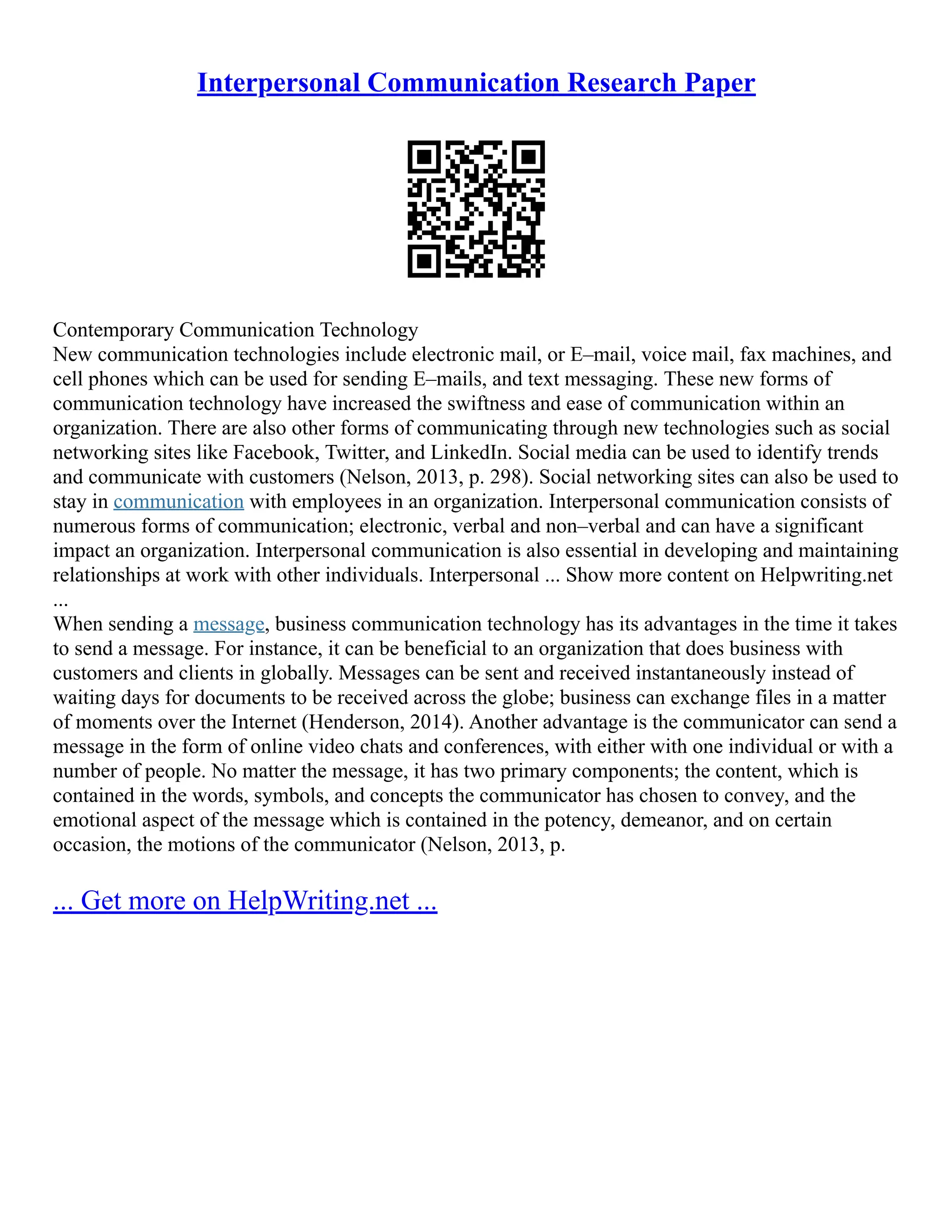 Interpersonal Communication Research Paper
Contemporary Communication Technology
New communication technologies include electronic mail, or E–mail, voice mail, fax machines, and
cell phones which can be used for sending E–mails, and text messaging. These new forms of
communication technology have increased the swiftness and ease of communication within an
organization. There are also other forms of communicating through new technologies such as social
networking sites like Facebook, Twitter, and LinkedIn. Social media can be used to identify trends
and communicate with customers (Nelson, 2013, p. 298). Social networking sites can also be used to
stay in communication with employees in an organization. Interpersonal communication consists of
numerous forms of communication; electronic, verbal and non–verbal and can have a significant
impact an organization. Interpersonal communication is also essential in developing and maintaining
relationships at work with other individuals. Interpersonal ... Show more content on Helpwriting.net
...
When sending a message, business communication technology has its advantages in the time it takes
to send a message. For instance, it can be beneficial to an organization that does business with
customers and clients in globally. Messages can be sent and received instantaneously instead of
waiting days for documents to be received across the globe; business can exchange files in a matter
of moments over the Internet (Henderson, 2014). Another advantage is the communicator can send a
message in the form of online video chats and conferences, with either with one individual or with a
number of people. No matter the message, it has two primary components; the content, which is
contained in the words, symbols, and concepts the communicator has chosen to convey, and the
emotional aspect of the message which is contained in the potency, demeanor, and on certain
occasion, the motions of the communicator (Nelson, 2013, p.
... Get more on HelpWriting.net ...
 