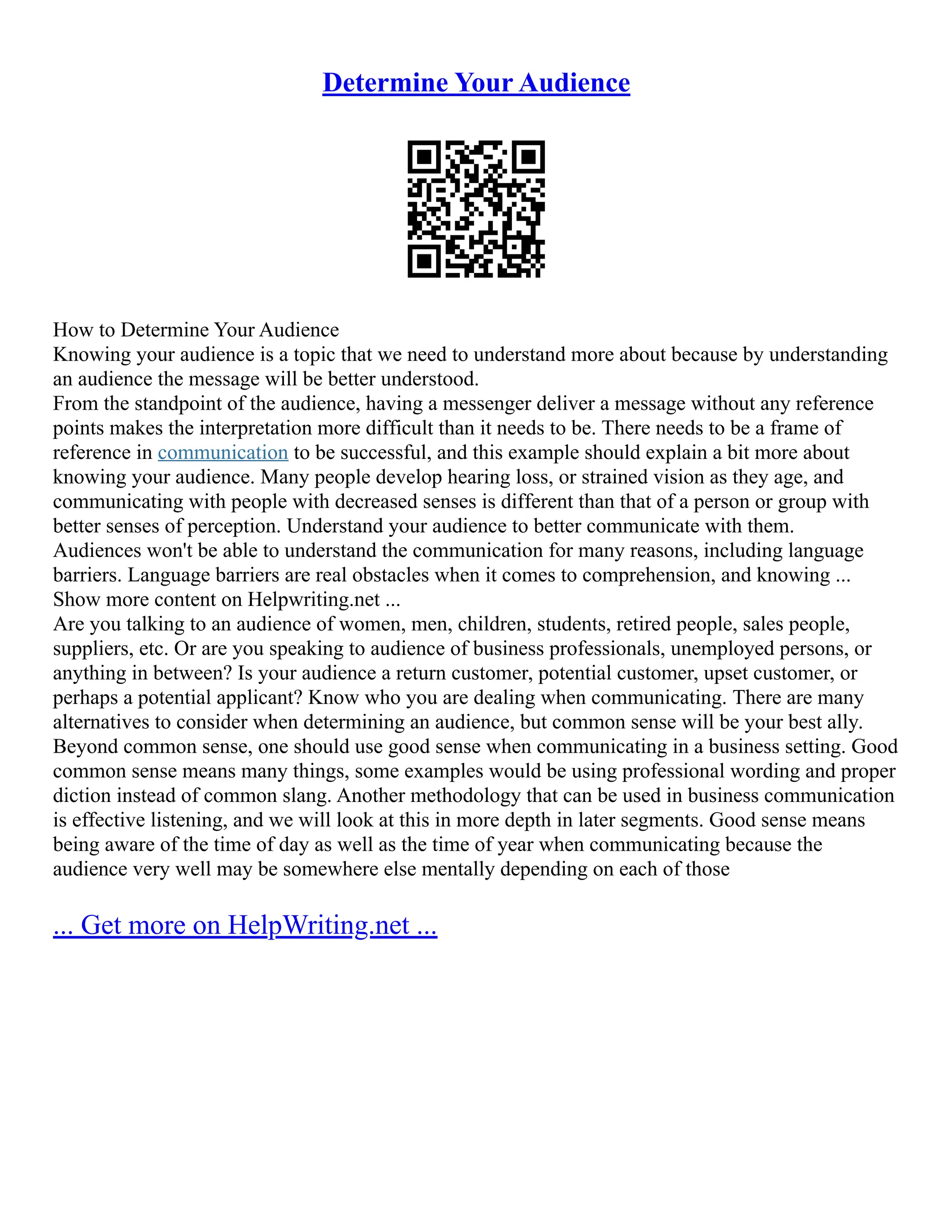 Determine Your Audience
How to Determine Your Audience
Knowing your audience is a topic that we need to understand more about because by understanding
an audience the message will be better understood.
From the standpoint of the audience, having a messenger deliver a message without any reference
points makes the interpretation more difficult than it needs to be. There needs to be a frame of
reference in communication to be successful, and this example should explain a bit more about
knowing your audience. Many people develop hearing loss, or strained vision as they age, and
communicating with people with decreased senses is different than that of a person or group with
better senses of perception. Understand your audience to better communicate with them.
Audiences won't be able to understand the communication for many reasons, including language
barriers. Language barriers are real obstacles when it comes to comprehension, and knowing ...
Show more content on Helpwriting.net ...
Are you talking to an audience of women, men, children, students, retired people, sales people,
suppliers, etc. Or are you speaking to audience of business professionals, unemployed persons, or
anything in between? Is your audience a return customer, potential customer, upset customer, or
perhaps a potential applicant? Know who you are dealing when communicating. There are many
alternatives to consider when determining an audience, but common sense will be your best ally.
Beyond common sense, one should use good sense when communicating in a business setting. Good
common sense means many things, some examples would be using professional wording and proper
diction instead of common slang. Another methodology that can be used in business communication
is effective listening, and we will look at this in more depth in later segments. Good sense means
being aware of the time of day as well as the time of year when communicating because the
audience very well may be somewhere else mentally depending on each of those
... Get more on HelpWriting.net ...
 