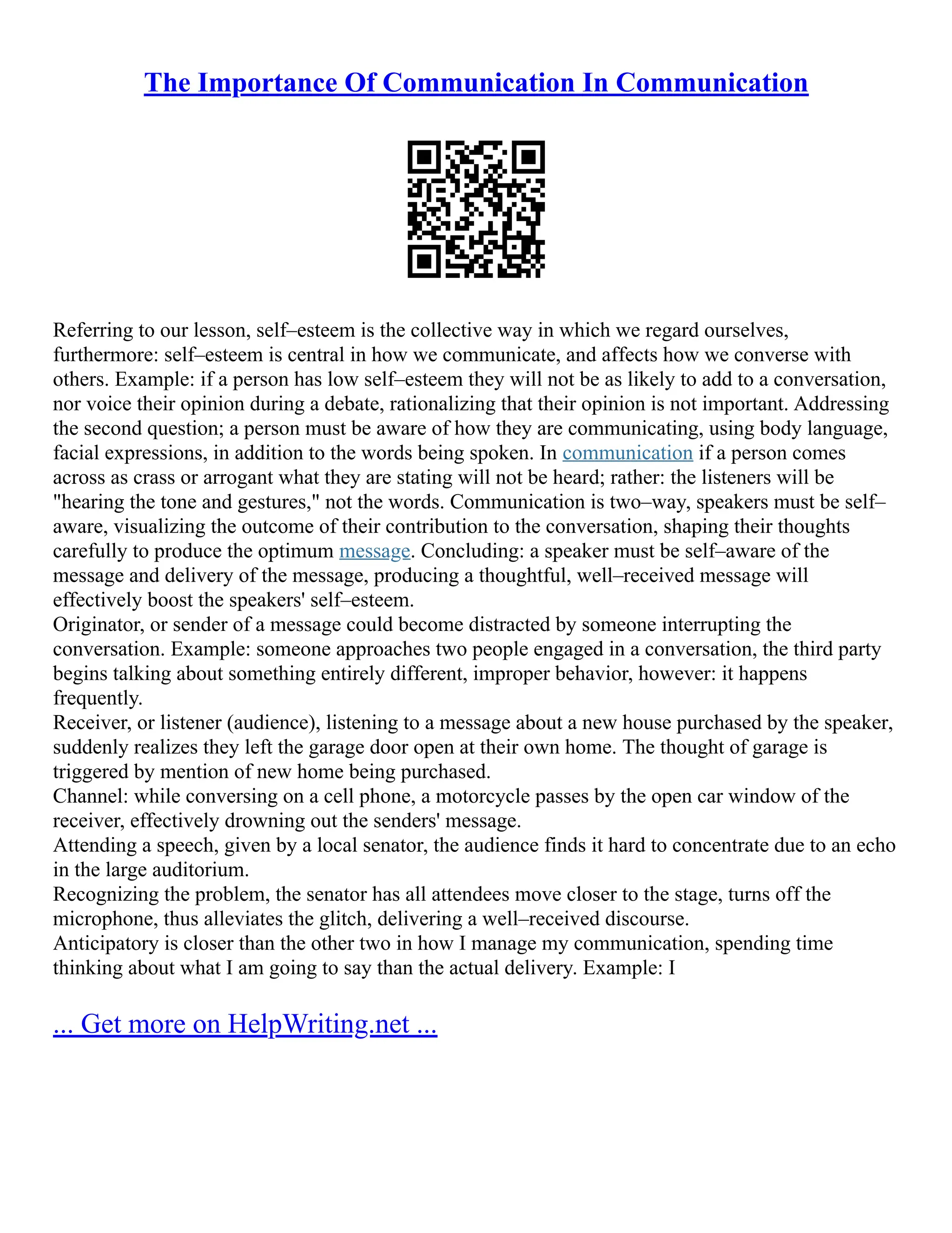 The Importance Of Communication In Communication
Referring to our lesson, self–esteem is the collective way in which we regard ourselves,
furthermore: self–esteem is central in how we communicate, and affects how we converse with
others. Example: if a person has low self–esteem they will not be as likely to add to a conversation,
nor voice their opinion during a debate, rationalizing that their opinion is not important. Addressing
the second question; a person must be aware of how they are communicating, using body language,
facial expressions, in addition to the words being spoken. In communication if a person comes
across as crass or arrogant what they are stating will not be heard; rather: the listeners will be
"hearing the tone and gestures," not the words. Communication is two–way, speakers must be self–
aware, visualizing the outcome of their contribution to the conversation, shaping their thoughts
carefully to produce the optimum message. Concluding: a speaker must be self–aware of the
message and delivery of the message, producing a thoughtful, well–received message will
effectively boost the speakers' self–esteem.
Originator, or sender of a message could become distracted by someone interrupting the
conversation. Example: someone approaches two people engaged in a conversation, the third party
begins talking about something entirely different, improper behavior, however: it happens
frequently.
Receiver, or listener (audience), listening to a message about a new house purchased by the speaker,
suddenly realizes they left the garage door open at their own home. The thought of garage is
triggered by mention of new home being purchased.
Channel: while conversing on a cell phone, a motorcycle passes by the open car window of the
receiver, effectively drowning out the senders' message.
Attending a speech, given by a local senator, the audience finds it hard to concentrate due to an echo
in the large auditorium.
Recognizing the problem, the senator has all attendees move closer to the stage, turns off the
microphone, thus alleviates the glitch, delivering a well–received discourse.
Anticipatory is closer than the other two in how I manage my communication, spending time
thinking about what I am going to say than the actual delivery. Example: I
... Get more on HelpWriting.net ...
 