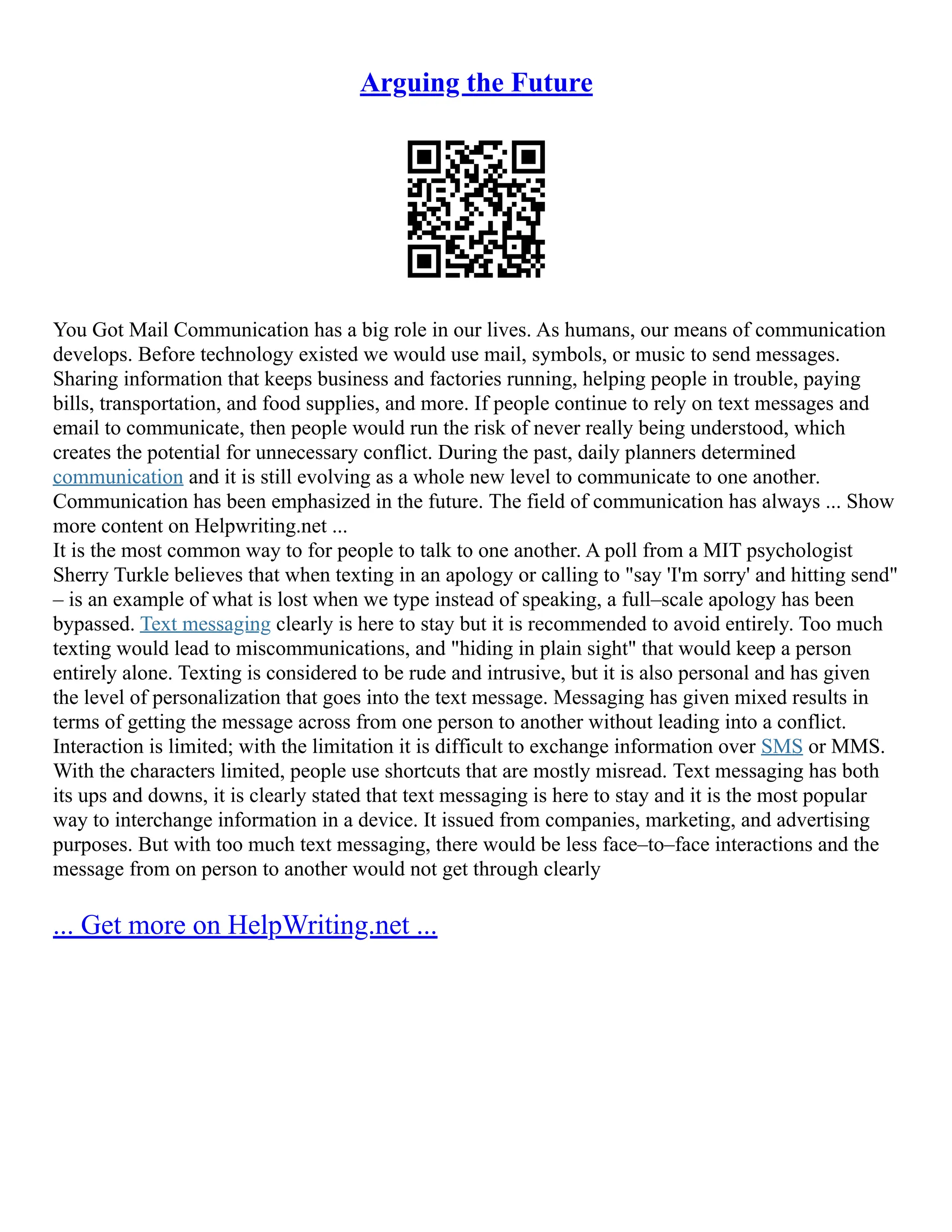 Arguing the Future
You Got Mail Communication has a big role in our lives. As humans, our means of communication
develops. Before technology existed we would use mail, symbols, or music to send messages.
Sharing information that keeps business and factories running, helping people in trouble, paying
bills, transportation, and food supplies, and more. If people continue to rely on text messages and
email to communicate, then people would run the risk of never really being understood, which
creates the potential for unnecessary conflict. During the past, daily planners determined
communication and it is still evolving as a whole new level to communicate to one another.
Communication has been emphasized in the future. The field of communication has always ... Show
more content on Helpwriting.net ...
It is the most common way to for people to talk to one another. A poll from a MIT psychologist
Sherry Turkle believes that when texting in an apology or calling to "say 'I'm sorry' and hitting send"
– is an example of what is lost when we type instead of speaking, a full–scale apology has been
bypassed. Text messaging clearly is here to stay but it is recommended to avoid entirely. Too much
texting would lead to miscommunications, and "hiding in plain sight" that would keep a person
entirely alone. Texting is considered to be rude and intrusive, but it is also personal and has given
the level of personalization that goes into the text message. Messaging has given mixed results in
terms of getting the message across from one person to another without leading into a conflict.
Interaction is limited; with the limitation it is difficult to exchange information over SMS or MMS.
With the characters limited, people use shortcuts that are mostly misread. Text messaging has both
its ups and downs, it is clearly stated that text messaging is here to stay and it is the most popular
way to interchange information in a device. It issued from companies, marketing, and advertising
purposes. But with too much text messaging, there would be less face–to–face interactions and the
message from on person to another would not get through clearly
... Get more on HelpWriting.net ...
 