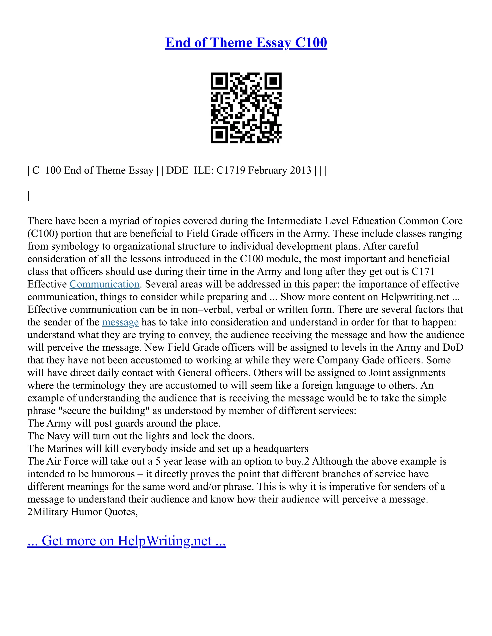 End of Theme Essay C100
| C–100 End of Theme Essay | | DDE–ILE: C1719 February 2013 | | |
|
There have been a myriad of topics covered during the Intermediate Level Education Common Core
(C100) portion that are beneficial to Field Grade officers in the Army. These include classes ranging
from symbology to organizational structure to individual development plans. After careful
consideration of all the lessons introduced in the C100 module, the most important and beneficial
class that officers should use during their time in the Army and long after they get out is C171
Effective Communication. Several areas will be addressed in this paper: the importance of effective
communication, things to consider while preparing and ... Show more content on Helpwriting.net ...
Effective communication can be in non–verbal, verbal or written form. There are several factors that
the sender of the message has to take into consideration and understand in order for that to happen:
understand what they are trying to convey, the audience receiving the message and how the audience
will perceive the message. New Field Grade officers will be assigned to levels in the Army and DoD
that they have not been accustomed to working at while they were Company Gade officers. Some
will have direct daily contact with General officers. Others will be assigned to Joint assignments
where the terminology they are accustomed to will seem like a foreign language to others. An
example of understanding the audience that is receiving the message would be to take the simple
phrase "secure the building" as understood by member of different services:
The Army will post guards around the place.
The Navy will turn out the lights and lock the doors.
The Marines will kill everybody inside and set up a headquarters
The Air Force will take out a 5 year lease with an option to buy.2 Although the above example is
intended to be humorous – it directly proves the point that different branches of service have
different meanings for the same word and/or phrase. This is why it is imperative for senders of a
message to understand their audience and know how their audience will perceive a message.
2Military Humor Quotes,
... Get more on HelpWriting.net ...
 