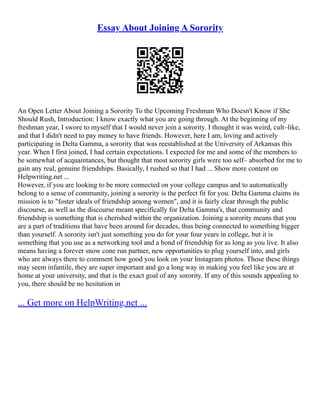 Essay About Joining A Sorority
An Open Letter About Joining a Sorority To the Upcoming Freshman Who Doesn't Know if She
Should Rush, Introduction: I know exactly what you are going through. At the beginning of my
freshman year, I swore to myself that I would never join a sorority. I thought it was weird, cult–like,
and that I didn't need to pay money to have friends. However, here I am, loving and actively
participating in Delta Gamma, a sorority that was reestablished at the University of Arkansas this
year. When I first joined, I had certain expectations. I expected for me and some of the members to
be somewhat of acquaintances, but thought that most sorority girls were too self– absorbed for me to
gain any real, genuine friendships. Basically, I rushed so that I had ... Show more content on
Helpwriting.net ...
However, if you are looking to be more connected on your college campus and to automatically
belong to a sense of community, joining a sorority is the perfect fit for you. Delta Gamma claims its
mission is to "foster ideals of friendship among women", and it is fairly clear through the public
discourse, as well as the discourse meant specifically for Delta Gamma's, that community and
friendship is something that is cherished within the organization. Joining a sorority means that you
are a part of traditions that have been around for decades, thus being connected to something bigger
than yourself. A sorority isn't just something you do for your four years in college, but it is
something that you use as a networking tool and a bond of friendship for as long as you live. It also
means having a forever snow cone run partner, new opportunities to plug yourself into, and girls
who are always there to comment how good you look on your Instagram photos. Those these things
may seem infantile, they are super important and go a long way in making you feel like you are at
home at your university, and that is the exact goal of any sorority. If any of this sounds appealing to
you, there should be no hesitation in
... Get more on HelpWriting.net ...
 