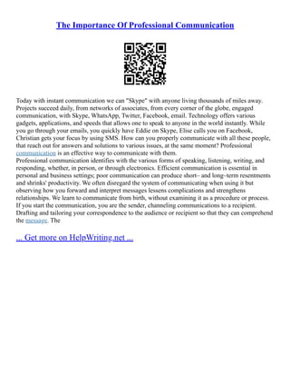 The Importance Of Professional Communication
Today with instant communication we can "Skype" with anyone living thousands of miles away.
Projects succeed daily, from networks of associates, from every corner of the globe, engaged
communication, with Skype, WhatsApp, Twitter, Facebook, email. Technology offers various
gadgets, applications, and speeds that allows one to speak to anyone in the world instantly. While
you go through your emails, you quickly have Eddie on Skype, Elise calls you on Facebook,
Christian gets your focus by using SMS. How can you properly communicate with all these people,
that reach out for answers and solutions to various issues, at the same moment? Professional
communication is an effective way to communicate with them.
Professional communication identifies with the various forms of speaking, listening, writing, and
responding, whether, in person, or through electronics. Efficient communication is essential in
personal and business settings; poor communication can produce short– and long–term resentments
and shrinks' productivity. We often disregard the system of communicating when using it but
observing how you forward and interpret messages lessens complications and strengthens
relationships. We learn to communicate from birth, without examining it as a procedure or process.
If you start the communication, you are the sender, channeling communications to a recipient.
Drafting and tailoring your correspondence to the audience or recipient so that they can comprehend
the message. The
... Get more on HelpWriting.net ...
 