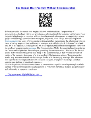 The Human Race Progress Without Communication
How much would the human race progress without communication? The procedure of
communication has been vital to any growth or development made by humans over the years. From
humanity's beginnings as cavemen, with no formal communication system, to modern days, when
people can seemingly communicate with anyone, anywhere, it has always been very important.
Communication is a series of processes involving certain key elements and the relationship between
them, allowing people to form and interpret messages, states Christopher L. Johnstone's text book
The Art of the Speaker. According to The Art of the Speaker, the communication process starts with
the sender, who generates the message. The Communication Model document defines the sender as
the "one who is responsible for creating or generating the communication." The Art of the Speaker
claims that when something arises as a thing–to–be–communicated, it then becomes the subject
matter of the message. A message is "a structured set of behaviors or actions." For example, the
sender may want to communicate the message that he is in favor of gay marriage. The Johnstone
text says that the message contains both conscious thoughts, or cognitive meanings, and often–
unconscious feelings, or emotional meanings.
Next in the process, the sender must choose to communicate cognitive meanings through symbols,
defined by the Communication Model document as "behaviors performed more or less consciously
and voluntarily to represent experiences
... Get more on HelpWriting.net ...
 