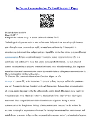 In Person Communication Vs Email Research Paper
Student:Lorena Ricciardi
Date: 10/12/17
Compare and contrast essay: In person communication vs Email.
Technology developments made us able to fasten our daily activities, to reach people in every
part of the globe and communicate rapidly, everywhere and instantly. Although this is
advantageous in terms of time and convenience, it could be not the best choice in terms of human
communication. In fact, according to recent researches, human communication works in a
complicate way and involves more than a mere exchange of information. The lack of direct
contact can undermine an effective communication and cause misunderstandings. It is important
to realize when email communication should be set aside in favor of in person communication in ...
Show more content on Helpwriting.net ...
To illustrate this, communication studies affirm that 38 percent of a
message is expressed by voice intonation, 55 percent by body language and facial expressions,
and only 7 percent is derived from the words. All these aspects that constitute communication,
of course, cannot be perceived by the addressee of a simple Email. This makes more clear why
we communicate more effectively in face–to–face conversations. There are also neurological
reason that affect our perceptions when we communicate in person: during in person
communication the thoughts and feelings of the communicator "resound" in the brain of the
receiver, neurological responses are sharp and the message is understood in a more rounded and
detailed way. In a sense, in face–to–face communication occurs a sort of synchronization between
 
