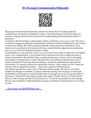 My Personal Communication Philosophy
My personal communication philosophy includes two factors that will support improved
comprehension among those attempting to connect. The following paper will discuss these two
elements: merging communication styles to aid in understanding and communication intent vs.
perception.
Everybody, either knowingly or unknowingly, utilizes a preferred communication style. My style is
centered on merging my preferred communication techniques with the communication style of those
to which I am relating. We all have preferred methods to send and receive information. If you
choose not to communicate with someone utilizing a method that they appreciate and understand,
your message will not be understood, heard or valued.
I communicate in a very practical, concise way. Give me the facts, make it simple and I will happily
receive your communication. I once worked with an individual who did not appreciate facts or
concise conversations. She preferred large, sweeping hand gestures, flowery stories and lengthy
conversation to communicate a concept. She and I have very different communication styles. I
quickly learned that if I used my concise techniques, she did not understand nor appreciate the
conversation. If I wanted to effectively communicate with her, I had to adopt her style, tempo and
verbosity. Once I adopted this method, ... Show more content on Helpwriting.net ...
The initiator typically has a clear vision of the intent of the message. The receiver will either
decipher the message as intended, or assign an alternate meaning to the message. It is the equal
responsibility of both parties to understand the intent of message and not rely on the perception of
the receiver. "Words don't mean things, people mean things" (Griffin, 2012, p.7). Words and the
delivery of the message can often be misconstrued, so we must be accountable for clear message
delivery and committed to understanding the message as intended. First perceptions are not always
accurate
... Get more on HelpWriting.net ...
 