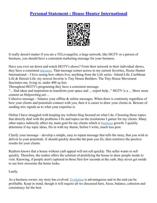 Personal Statement : House Hunter International
It really doesn't matter if you are a TELevangelist, a large network, like HGTV or a person of
business, you should have a consistent marketing message for your business.
Have you ever sat down and watch HGTV's shows? From their network to their individual shows,
they have a consistent message. That message comes across in my current favorites, House Hunter
International – I love seeing how others live; anything from the Life series –Island Life, Caribbean
Life & Hawaii Life; my newest favorite is Tiny House Builders. The Tiny House Movement
fascinates me, living in, under 400 sq feet.
Throughout HGTV's programing they have a consistent message.
"... find ideas and inspiration to transform your space and ... expert help..." HGTV is a ... Show more
content on Helpwriting.net ...
Cohesive message – balance your offline & online messages. When there is continuity regardless of
how your clients and potentials connect with you, then it is easier to draw your clients in. Beware of
sending mix signals as to what your expertise is.
Online I have struggled with keeping my website blog focused on what I do. Choosing those topics
that directly deal with the problems I fix and topics on the resolutions I garner for my clients. Many
other topics indirectly affect my main goal for my clients which is business growth. I quickly
determine if my topic ideas, fits in with my theme, before I write, much less post.
Clarify your message – develop a simple, easy to repeat message that tells the story, that you wish to
deliver to your potentials. It should quickly describe the pain you fix; then reinforce the positive
results for your clients.
Realtors knows that a house without curb appeal will not sell quickly. The seller wants to sell
quickly. Therefore, the realtor offers the solution of prettifying the house to draw people inside to
visit. Knowing, if people aren't captured in those first few seconds at the curb, they never get inside
to see how awesome the home looks.
Lastly,
As a business owner, my story has evolved. Evolution is advantageous and in the end can be
profitable. Keep in mind, though it will require all we discussed here, focus, balance, cohesion and
consistency for the best
 