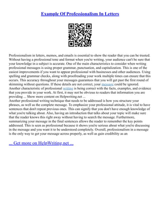 Example Of Professionalism In Letters
Professionalism in letters, memos, and emails is essential to show the reader that you can be trusted.
Without having a professional tone and format when you're writing, your audience can't be sure that
your knowledge in a subject is accurate. One of the main characteristics to consider when writing
professional messages is using proper grammar, punctuation, and capitalization. This is one of the
easiest improvements if you want to appear professional with businesses and other audiences. Using
spelling and grammar checks, along with proofreading your work multiple times can ensure that this
occurs. This accuracy throughout your messages guarantees that you will get past the first round of
skimming without questions. If these details are not correct, your message could be ignored.
Another characteristic of professional writing is being correct with the facts, examples, and evidence
that you provide in your work. At first, it may not be obvious to readers that information you are
providing ... Show more content on Helpwriting.net ...
Another professional writing technique that needs to be addressed is how you structure your
phrases, as well as the complete message. To emphasize your professional attitude, it is vital to have
sentences that don't repeat previous ones. This can signify that you don't have enough knowledge of
what you're talking about. Also, having an introduction that talks about your topic will make sure
that the reader knows this right away without having to search the message. Furthermore,
summarizing your message in the final sentences allows the reader to remember the key points
addressed. This is seen as professional because it shows you're serious about what you're discussing
in the message and you want it to be understood completely. Overall, professionalism in a message
is the only way to get your message across properly, as well as gain credibility as an
... Get more on HelpWriting.net ...
 