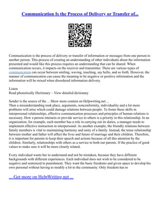 Communication Is the Process of Delivery or Transfer of...
Communication is the process of delivery or transfer of information or messages from one person to
another person. This process of creating an understanding of other individuals about the information
presented and would like this process requires an understanding that can be shared. When
communication occurs, it impacts on the receiver and transmitter. There are various types of
communication can occur between smiling, waving, touching, say hello, and so forth. However, the
manner of communication can cause the meaning to be negative or positive information and the
information will be mixed when disordered information delivery.
Listen
Read phonetically Dictionary – View detailed dictionary
Sender is the source of the ... Show more content on Helpwriting.net ...
Then a misunderstanding took place, arguments, nonconformity, individuality and a lot more
problems will arise which could damage relations between people. To foster these skills in
interpersonal relationships, effective communication processes and principles of human relations is
necessary. How a person interacts or provide service to others is a priority in this relationship. In an
organization, for example, each member has a role in carrying out its duties, a manager needs to
implement effective instruction in interpersonal. As another example, the friendly relations between
family members is vital to maintaining harmony and unity of a family. Instead, the tense relationship
between mother and father will affect the lives and future of marriage and their children. Therefore,
it is important for parents to keep their speech and actions because of all this attention by the
children. Similarly, relationships with others as a service to both our parents. If the practice of good
values to make sure it will be more closely related.
Every individual wants her to understand and not be mistaken, because they have different
backgrounds with different experiences. Each individual does not wish to be considered to be
negative and sentenced to punishment. They want the basic freedoms and given space to develop his
own personal without having to modify a lot to the community. Only freedom has to
... Get more on HelpWriting.net ...
 