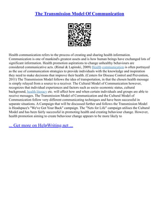 The Transmission Model Of Communication
Health communication refers to the process of creating and sharing health information.
Communication is one of mankind's greatest assets and is how human beings have exchanged lots of
significant information. Health promotion aspirations to change unhealthy behaviours are
considered communicative acts. (Rimal & Lapinski, 2009) Health communication is often portrayed
as the use of communication strategies to provide individuals with the knowledge and inspiration
they need to make decisions that improve their health. (Centers for Disease Control and Prevention,
2011) The Transmission Model follows the idea of transportation, in that the chosen health message
is simply relayed from a source to a receiver. The Cultural Model of Communication however,
recognizes that individual experiences and factors such as socio–economic status, cultural
background, health literacy etc. will affect how and when certain individuals and groups are able to
receive messages. The Transmission Model of Communication and the Cultural Model of
Communication follow very different communicating techniques and have been successful in
separate situations. A Campaign that will be discussed further and follows the Transmission Model
is Headspace's "We've Got Your Back" campaign. The "Nets for Life" campaign utilises the Cultural
Model and has been fairly successful in promoting health and creating behaviour change. However,
health promotion aiming to create behaviour change appears to be more likely to
... Get more on HelpWriting.net ...
 