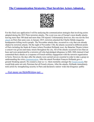 The Communication Strategies That Involving Actors Adopted...
For this final case application I will be analysing the communication strategies that involving actors
adopted during the 2015 Paris terrorists attacks. The event was one of Europe's most deadly attacks
leaving more than 100 dead and more than 350 injured. Unfortunately however, this was not the first
attack on Paris that same year, in January 2015, terrorists attacked the Charlie Hebdo magazine
headquarters killing twelve people. The November attacks thus, occurred in a city that was already
shaken by terrorists attacks. On the night of November 13th, the attacks occurred in different points
of Paris including the Stade de France (where President Hollande was), the Bataclan Theatre (where
a concert was given) and many streets throughout the city. All of the attacks occurred in less than an
hour and were perpetrated by a terrorist cell who had pledged allegiance to ISIS. ISIS claimed it had
committed these attacks as a response of French military engagement with the terrorist organisation
in Syria. However, the days after the attacks were carried out are essential in order to take a grasp on
understanding the crisis communication. After the attack President François Hollande gave a
ground–breaking speech. He created a clear us–vs.–them mentality amongst the French people that
would help unite not only Parisians but all French citizens. After the attacks, Hollande immediately
took action by strengthening security in Paris and declared a nation–wide état d'urgence: public
... Get more on HelpWriting.net ...
 