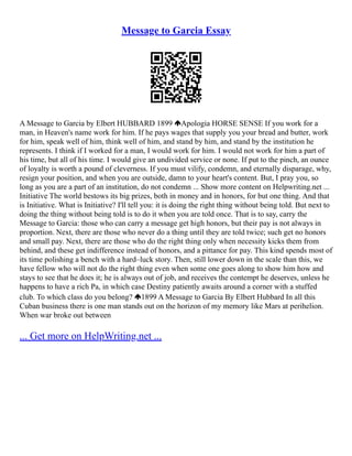 Message to Garcia Essay
A Message to Garcia by Elbert HUBBARD 1899 Apologia HORSE SENSE If you work for a
man, in Heaven's name work for him. If he pays wages that supply you your bread and butter, work
for him, speak well of him, think well of him, and stand by him, and stand by the institution he
represents. I think if I worked for a man, I would work for him. I would not work for him a part of
his time, but all of his time. I would give an undivided service or none. If put to the pinch, an ounce
of loyalty is worth a pound of cleverness. If you must vilify, condemn, and eternally disparage, why,
resign your position, and when you are outside, damn to your heart's content. But, I pray you, so
long as you are a part of an institution, do not condemn ... Show more content on Helpwriting.net ...
Initiative The world bestows its big prizes, both in money and in honors, for but one thing. And that
is Initiative. What is Initiative? I'll tell you: it is doing the right thing without being told. But next to
doing the thing without being told is to do it when you are told once. That is to say, carry the
Message to Garcia: those who can carry a message get high honors, but their pay is not always in
proportion. Next, there are those who never do a thing until they are told twice; such get no honors
and small pay. Next, there are those who do the right thing only when necessity kicks them from
behind, and these get indifference instead of honors, and a pittance for pay. This kind spends most of
its time polishing a bench with a hard–luck story. Then, still lower down in the scale than this, we
have fellow who will not do the right thing even when some one goes along to show him how and
stays to see that he does it; he is always out of job, and receives the contempt he deserves, unless he
happens to have a rich Pa, in which case Destiny patiently awaits around a corner with a stuffed
club. To which class do you belong? 1899 A Message to Garcia By Elbert Hubbard In all this
Cuban business there is one man stands out on the horizon of my memory like Mars at perihelion.
When war broke out between
... Get more on HelpWriting.net ...
 