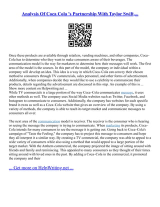Analysis Of Coca Cola 's Partnership With Taylor Swift,...
Once these products are available through retailers, vending machines, and other companies, Coca–
Cola has to determine who they want to make consumers aware of their beverages. The
communication model is the way for marketers to determine how their messages will work. The first
area of the model is the sources. In this part of the model, the company or individual within a
company will develop an idea. This idea is a way in which Coca–Cola can convey their chosen
method to consumers through TV commercials, sales personnel, and other forms of advertisement.
Additionally, when companies decide they would like to use a celebrity to communicate their
products, details regarding the advertisement are discussed in this step. An example of this is ...
Show more content on Helpwriting.net ...
While TV commercials is a large portion of the way Coca–Cola communicates message, it uses
other methods as well. The company uses Social Media websites such as Twitter, Facebook, and
Instagram to communicate to consumers. Additionally, the company has websites for each specific
brand it owns as well as a Coca–Cola website that gives an overview of the company. By using a
variety of methods, the company is able to reach its target market and communicate messages to
consumers all over.
The next area of the communication model is receiver. The receiver is the consumer who is hearing
or seeing the message the company is trying to communicate. When marketing its products, Coca–
Cola intends for many consumers to see the message it is getting out. Going back to Coca–Cola's
campaign of "Taste the Feeling," the company has to project this message to consumers and hope
they all interpret it a similar way. By creating a TV commercial, the company was able to appeal to a
wide variety of consumers while also using a method that would appeal to a large portion of the
target market. With the Anthem commercial, the company projected the image of sitting around with
friends and family and reminiscing. This appealed to many consumers as they thought of their times
sitting around with loved ones in the past. By adding a Coca–Cola in the commercial, it promoted
the company and their
... Get more on HelpWriting.net ...
 