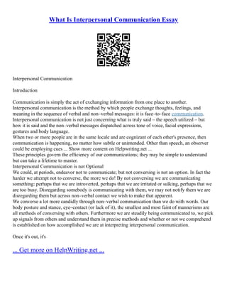 What Is Interpersonal Communication Essay
Interpersonal Communication
Introduction
Communication is simply the act of exchanging information from one place to another.
Interpersonal communication is the method by which people exchange thoughts, feelings, and
meaning in the sequence of verbal and non–verbal messages: it is face–to–face communication.
Interpersonal communication is not just concerning what is truly said – the speech utilized – but
how it is said and the non–verbal messages dispatched across tone of voice, facial expressions,
gestures and body language.
When two or more people are in the same locale and are cognizant of each other's presence, then
communication is happening, no matter how subtle or unintended. Other than speech, an observer
could be employing cues ... Show more content on Helpwriting.net ...
These principles govern the efficiency of our communications; they may be simple to understand
but can take a lifetime to master.
Interpersonal Communication is not Optional
We could, at periods, endeavor not to communicate; but not conversing is not an option. In fact the
harder we attempt not to converse, the more we do! By not conversing we are communicating
something: perhaps that we are introverted, perhaps that we are irritated or sulking, perhaps that we
are too busy. Disregarding somebody is communicating with them, we may not notify them we are
disregarding them but across non–verbal contact we wish to make that apparent.
We converse a lot more candidly through non–verbal communication than we do with words. Our
body posture and stance, eye–contact (or lack of it), the smallest and most faint of mannerisms are
all methods of conversing with others. Furthermore we are steadily being communicated to, we pick
up signals from others and understand them in precise methods and whether or not we comprehend
is established on how accomplished we are at interpreting interpersonal communication.
Once it's out, it's
... Get more on HelpWriting.net ...
 