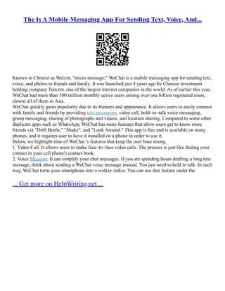 The Is A Mobile Messaging App For Sending Text, Voice, And...
Known in Chinese as Weixin, "micro message," WeChat is a mobile messaging app for sending text,
voice, and photos to friends and family. It was launched just 4 years ago by Chinese investment
holding company Tencent, one of the largest internet companies in the world. As of earlier this year,
WeChat had more than 500 million monthly active users among over one billion registered users,
almost all of them in Asia.
WeChat quickly gains popularity due to its features and appearance. It allows users to easily connect
with family and friends by providing text messaging, video call, hold–to–talk voice messaging,
group messaging, sharing of photographs and videos, and location sharing. Compared to some other
duplicate apps such as WhatsApp, WeChat has more features that allow users get to know more
friends via "Drift Bottle," "Shake", and "Look Around." This app is free and is available on many
phones, and it requires user to have it installed on a phone in order to use it.
Below, we highlight nine of WeChat 's features that keep the user base strong.
1. Video Call. It allows users to make face–to–face video calls. The process is just like dialing your
contact in your cell phone's contact book.
2. Voice Message. It can simplify your chat messages. If you are spending hours drafting a long text
message, think about sending a WeChat voice message instead. You just need to hold to talk. In such
way, WeChat turns your smartphone into a walkie–talkie. You can use that feature under the
... Get more on HelpWriting.net ...
 