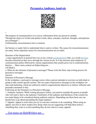 Persuasive Audience Analysis
"
The purpose of communication is to convey information from one person to another.
Through the choice of written and spoken words, ideas, concepts, emotions, thoughts, and opinions
are exchanged. "
Unfortunately, miscommunica tion is common
–
the listener or reader fails to understand what is said or written. The causes for miscommunication
are many. Some important causes for miscommunication are as under:

Structure of the Organization
: Large organizations in general have too m any vertical communication links, as a result message
becomes distorted as they move through the various levels. It is the structure and complexity of
communication polies followed by various organizations that usually gives rise to communication
barriers. ... Show more content on Helpwriting.net ...
(10 Marks)
a. What are the elements of persuasive messages? Please write the three–step writing process for
persuasive messages.
Answer:
Elements of Persuasive Message
In the workplace, a persuasive message occurs when a person attempts to convince an individual or
group to take certain specific actions. The two types of persuasive messages in the workplace are
sales and marketing, which are utilized to achieve organizational objectives to inform, influence and
persuade consumers to buy.
Following are the Elements in a Persuasive Message;
1. Audience Analysis: While writing persuasive letters, you need to consider the person or people
who will read it, that is, the audience. Familiarity of the audience and likeliness of the content are
two main things to be considered during audience analysis. Depending one these basis one can
decide how to go about persuading the target audience.
2. Appeals: Appeal is used when you try to convince someone to do something. When using an
appeal, one tries to show readers how doing what you are suggesting will help them achieve
something they want or avoid something they do not want.in a sense, appeals
... Get more on HelpWriting.net ...
 