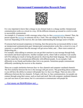Interpersonal Communication Research Paper
It is very important to know that a change in one element leads to a change another. Interpersonal
communication works as a circuit in a way. All the different elements go around in a circle in order
to successfully communicate.
An example is, if someone is told a message using a face–to–face communication channel. Then, the
person repeats the message to someone else by e–mail. This can change the way the message is
received. Depending on the receiver, this can make understanding the message easier or harder.
If someone had increased competence in listening, then that person has an increased ability to meet
an interpersonal communication goal. Interpersonal communication works like a circuit in a way, if
someone is a good listener then the message will get across better, and ... Show more content on
Helpwriting.net ...
For example, when talking to someone you can get their reaction to your message through body
movements and facial expressions. Another example can be, when I talk to someone I can usually
tell if I'm talking too much or boring the person by observing their body language. This statement
can also mean that we communicate differently with different people. As an example, I talk
differently to my friends and brothers than I do to my parents. Sometimes people communicate
differently considering the receiver or the situation.
There are a couple similarities between face–to–face channels and computer–mediated channels.
The first similarity between the two is the message still gets across. The good thing about computers
is you still have the ability to connect with people face–to–face over Skype. There are also a few
differences between the two channels. To begin, with face–to–face communication, two people can
connect through using their senses, such as touch and smell. But with computer–mediated channels
you can't use most of your senses, but it is convenient to communicate with people far
... Get more on HelpWriting.net ...
 