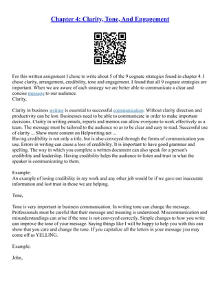 Chapter 4: Clarity, Tone, And Engagement
For this written assignment I chose to write about 5 of the 9 cognate strategies found in chapter 4. I
chose clarity, arrangement, credibility, tone and engagement. I found that all 9 cognate strategies are
important. When we are aware of each strategy we are better able to communicate a clear and
concise message to our audience.
Clarity,
Clarity in business writing is essential to successful communication. Without clarity direction and
productivity can be lost. Businesses need to be able to communicate in order to make important
decisions. Clarity in writing emails, reports and memos can allow everyone to work effectively as a
team. The message must be tailored to the audience so as to be clear and easy to read. Successful use
of clarity ... Show more content on Helpwriting.net ...
Having credibility is not only a title, but is also conveyed through the forms of communication you
use. Errors in writing can cause a loss of credibility. It is important to have good grammar and
spelling. The way in which you complete a written document can also speak for a person's
credibility and leadership. Having credibility helps the audience to listen and trust in what the
speaker is communicating to them.
Example:
An example of losing credibility in my work and any other job would be if we gave out inaccurate
information and lost trust in those we are helping.
Tone,
Tone is very important in business communication. In writing tone can change the message.
Professionals must be careful that their message and meaning is understood. Miscommunication and
misunderstandings can arise if the tone is not conveyed correctly. Simple changes to how you write
can improve the tone of your message. Saying things like I will be happy to help you with this can
show that you care and change the tone. If you capitalize all the letters in your message you may
come off as YELLING.
Example:
John,
 