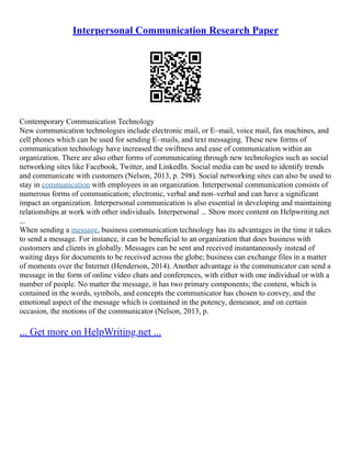 Interpersonal Communication Research Paper
Contemporary Communication Technology
New communication technologies include electronic mail, or E–mail, voice mail, fax machines, and
cell phones which can be used for sending E–mails, and text messaging. These new forms of
communication technology have increased the swiftness and ease of communication within an
organization. There are also other forms of communicating through new technologies such as social
networking sites like Facebook, Twitter, and LinkedIn. Social media can be used to identify trends
and communicate with customers (Nelson, 2013, p. 298). Social networking sites can also be used to
stay in communication with employees in an organization. Interpersonal communication consists of
numerous forms of communication; electronic, verbal and non–verbal and can have a significant
impact an organization. Interpersonal communication is also essential in developing and maintaining
relationships at work with other individuals. Interpersonal ... Show more content on Helpwriting.net
...
When sending a message, business communication technology has its advantages in the time it takes
to send a message. For instance, it can be beneficial to an organization that does business with
customers and clients in globally. Messages can be sent and received instantaneously instead of
waiting days for documents to be received across the globe; business can exchange files in a matter
of moments over the Internet (Henderson, 2014). Another advantage is the communicator can send a
message in the form of online video chats and conferences, with either with one individual or with a
number of people. No matter the message, it has two primary components; the content, which is
contained in the words, symbols, and concepts the communicator has chosen to convey, and the
emotional aspect of the message which is contained in the potency, demeanor, and on certain
occasion, the motions of the communicator (Nelson, 2013, p.
... Get more on HelpWriting.net ...
 