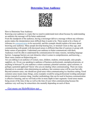 Determine Your Audience
How to Determine Your Audience
Knowing your audience is a topic that we need to understand more about because by understanding
an audience the message will be better understood.
From the standpoint of the audience, having a messenger deliver a message without any reference
points makes the interpretation more difficult than it needs to be. There needs to be a frame of
reference in communication to be successful, and this example should explain a bit more about
knowing your audience. Many people develop hearing loss, or strained vision as they age, and
communicating with people with decreased senses is different than that of a person or group with
better senses of perception. Understand your audience to better communicate with them.
Audiences won't be able to understand the communication for many reasons, including language
barriers. Language barriers are real obstacles when it comes to comprehension, and knowing ...
Show more content on Helpwriting.net ...
Are you talking to an audience of women, men, children, students, retired people, sales people,
suppliers, etc. Or are you speaking to audience of business professionals, unemployed persons, or
anything in between? Is your audience a return customer, potential customer, upset customer, or
perhaps a potential applicant? Know who you are dealing when communicating. There are many
alternatives to consider when determining an audience, but common sense will be your best ally.
Beyond common sense, one should use good sense when communicating in a business setting. Good
common sense means many things, some examples would be using professional wording and proper
diction instead of common slang. Another methodology that can be used in business communication
is effective listening, and we will look at this in more depth in later segments. Good sense means
being aware of the time of day as well as the time of year when communicating because the
audience very well may be somewhere else mentally depending on each of those
... Get more on HelpWriting.net ...
 