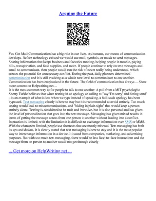 Arguing the Future
You Got Mail Communication has a big role in our lives. As humans, our means of communication
develops. Before technology existed we would use mail, symbols, or music to send messages.
Sharing information that keeps business and factories running, helping people in trouble, paying
bills, transportation, and food supplies, and more. If people continue to rely on text messages and
email to communicate, then people would run the risk of never really being understood, which
creates the potential for unnecessary conflict. During the past, daily planners determined
communication and it is still evolving as a whole new level to communicate to one another.
Communication has been emphasized in the future. The field of communication has always ... Show
more content on Helpwriting.net ...
It is the most common way to for people to talk to one another. A poll from a MIT psychologist
Sherry Turkle believes that when texting in an apology or calling to "say 'I'm sorry' and hitting send"
– is an example of what is lost when we type instead of speaking, a full–scale apology has been
bypassed. Text messaging clearly is here to stay but it is recommended to avoid entirely. Too much
texting would lead to miscommunications, and "hiding in plain sight" that would keep a person
entirely alone. Texting is considered to be rude and intrusive, but it is also personal and has given
the level of personalization that goes into the text message. Messaging has given mixed results in
terms of getting the message across from one person to another without leading into a conflict.
Interaction is limited; with the limitation it is difficult to exchange information over SMS or MMS.
With the characters limited, people use shortcuts that are mostly misread. Text messaging has both
its ups and downs, it is clearly stated that text messaging is here to stay and it is the most popular
way to interchange information in a device. It issued from companies, marketing, and advertising
purposes. But with too much text messaging, there would be less face–to–face interactions and the
message from on person to another would not get through clearly
... Get more on HelpWriting.net ...
 