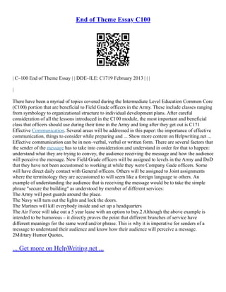 End of Theme Essay C100
| C–100 End of Theme Essay | | DDE–ILE: C1719 February 2013 | | |
|
There have been a myriad of topics covered during the Intermediate Level Education Common Core
(C100) portion that are beneficial to Field Grade officers in the Army. These include classes ranging
from symbology to organizational structure to individual development plans. After careful
consideration of all the lessons introduced in the C100 module, the most important and beneficial
class that officers should use during their time in the Army and long after they get out is C171
Effective Communication. Several areas will be addressed in this paper: the importance of effective
communication, things to consider while preparing and ... Show more content on Helpwriting.net ...
Effective communication can be in non–verbal, verbal or written form. There are several factors that
the sender of the message has to take into consideration and understand in order for that to happen:
understand what they are trying to convey, the audience receiving the message and how the audience
will perceive the message. New Field Grade officers will be assigned to levels in the Army and DoD
that they have not been accustomed to working at while they were Company Gade officers. Some
will have direct daily contact with General officers. Others will be assigned to Joint assignments
where the terminology they are accustomed to will seem like a foreign language to others. An
example of understanding the audience that is receiving the message would be to take the simple
phrase "secure the building" as understood by member of different services:
The Army will post guards around the place.
The Navy will turn out the lights and lock the doors.
The Marines will kill everybody inside and set up a headquarters
The Air Force will take out a 5 year lease with an option to buy.2 Although the above example is
intended to be humorous – it directly proves the point that different branches of service have
different meanings for the same word and/or phrase. This is why it is imperative for senders of a
message to understand their audience and know how their audience will perceive a message.
2Military Humor Quotes,
... Get more on HelpWriting.net ...
 