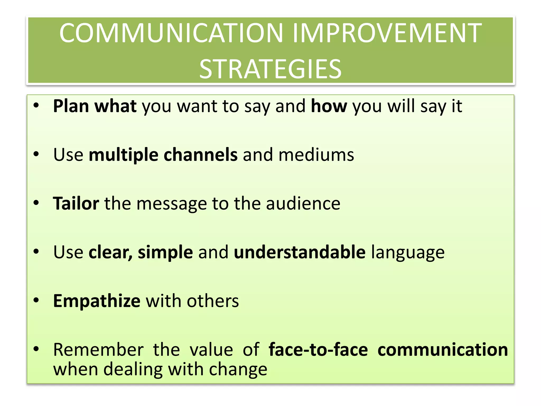 COMMUNICATION IMPROVEMENT
STRATEGIES
• Plan what you want to say and how you will say it
• Use multiple channels and mediums
• Tailor the message to the audience
• Use clear, simple and understandable language
• Empathize with others
• Remember the value of face-to-face communication
when dealing with change
 