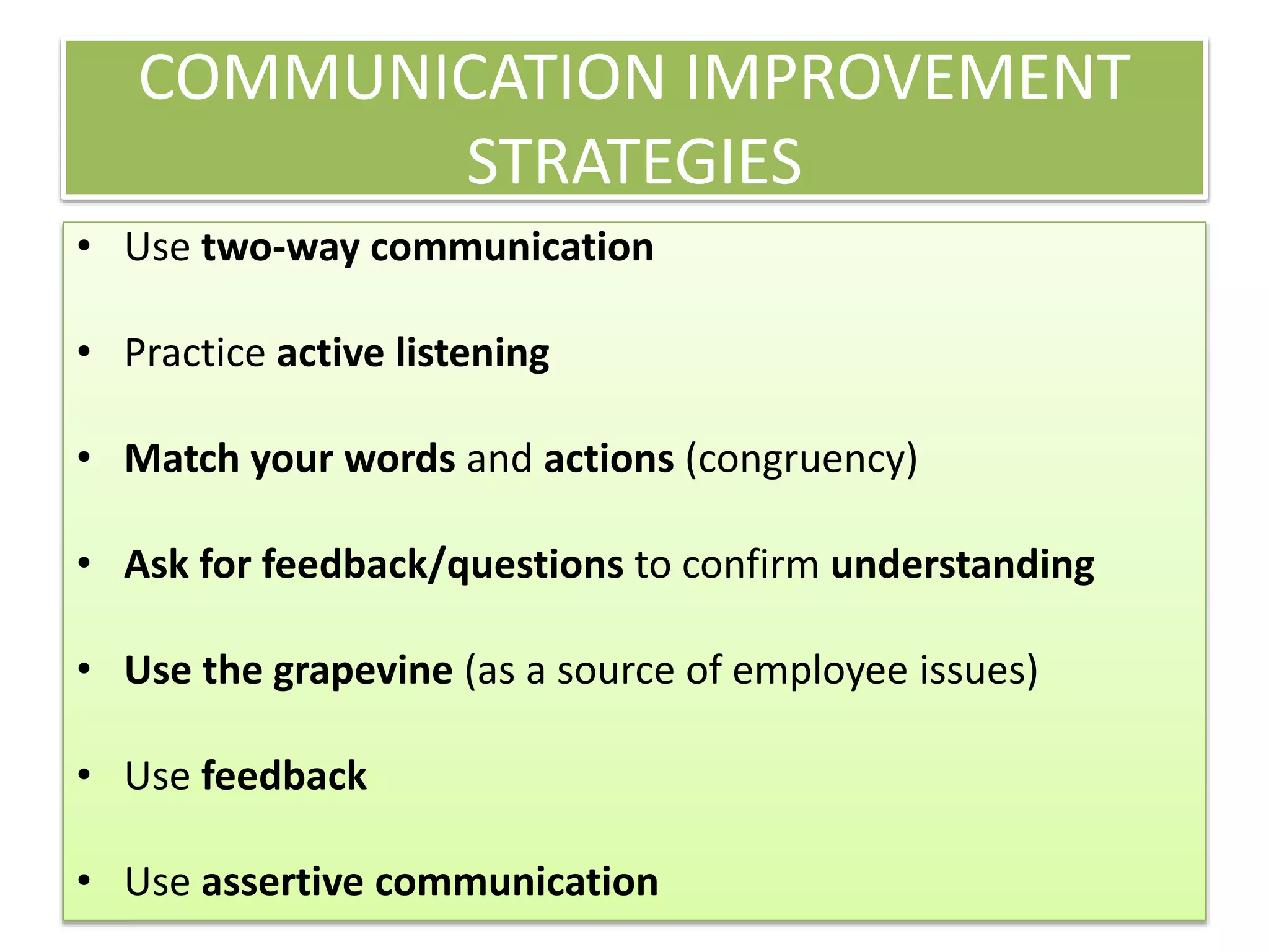 COMMUNICATION IMPROVEMENT
STRATEGIES
• Use two-way communication
• Practice active listening
• Match your words and actions (congruency)
• Ask for feedback/questions to confirm understanding
• Use the grapevine (as a source of employee issues)
• Use feedback
• Use assertive communication
 