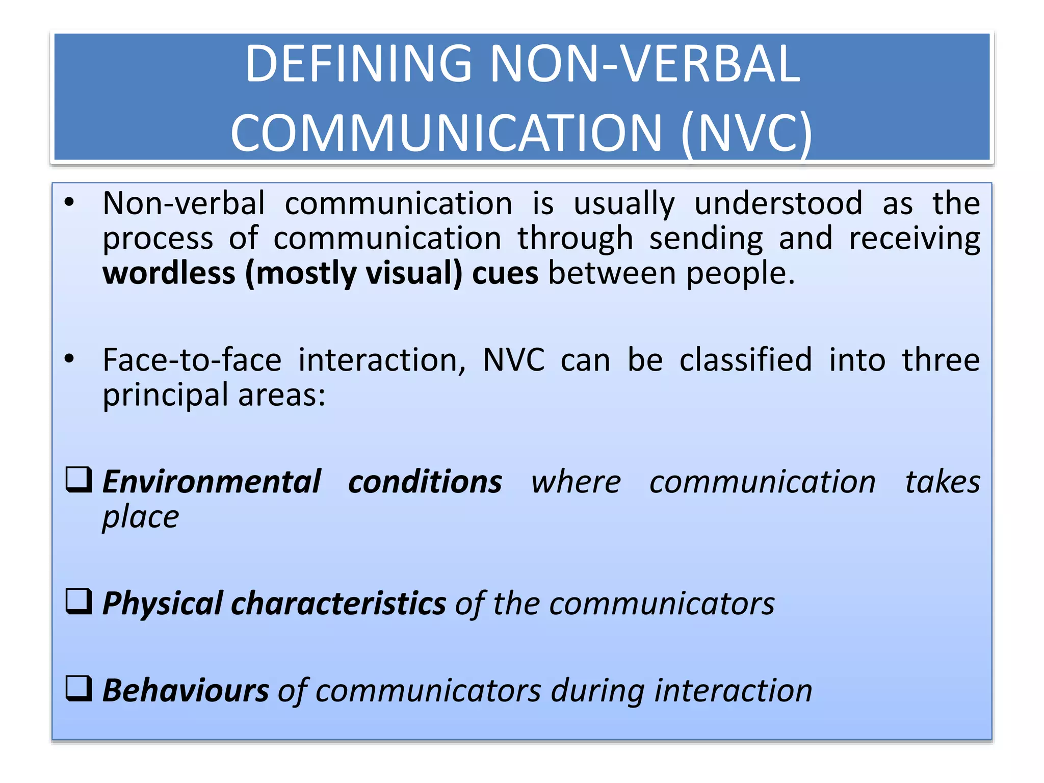 DEFINING NON-VERBAL
COMMUNICATION (NVC)
• Non-verbal communication is usually understood as the
process of communication through sending and receiving
wordless (mostly visual) cues between people.
• Face-to-face interaction, NVC can be classified into three
principal areas:
 Environmental conditions where communication takes
place
 Physical characteristics of the communicators
 Behaviours of communicators during interaction
 