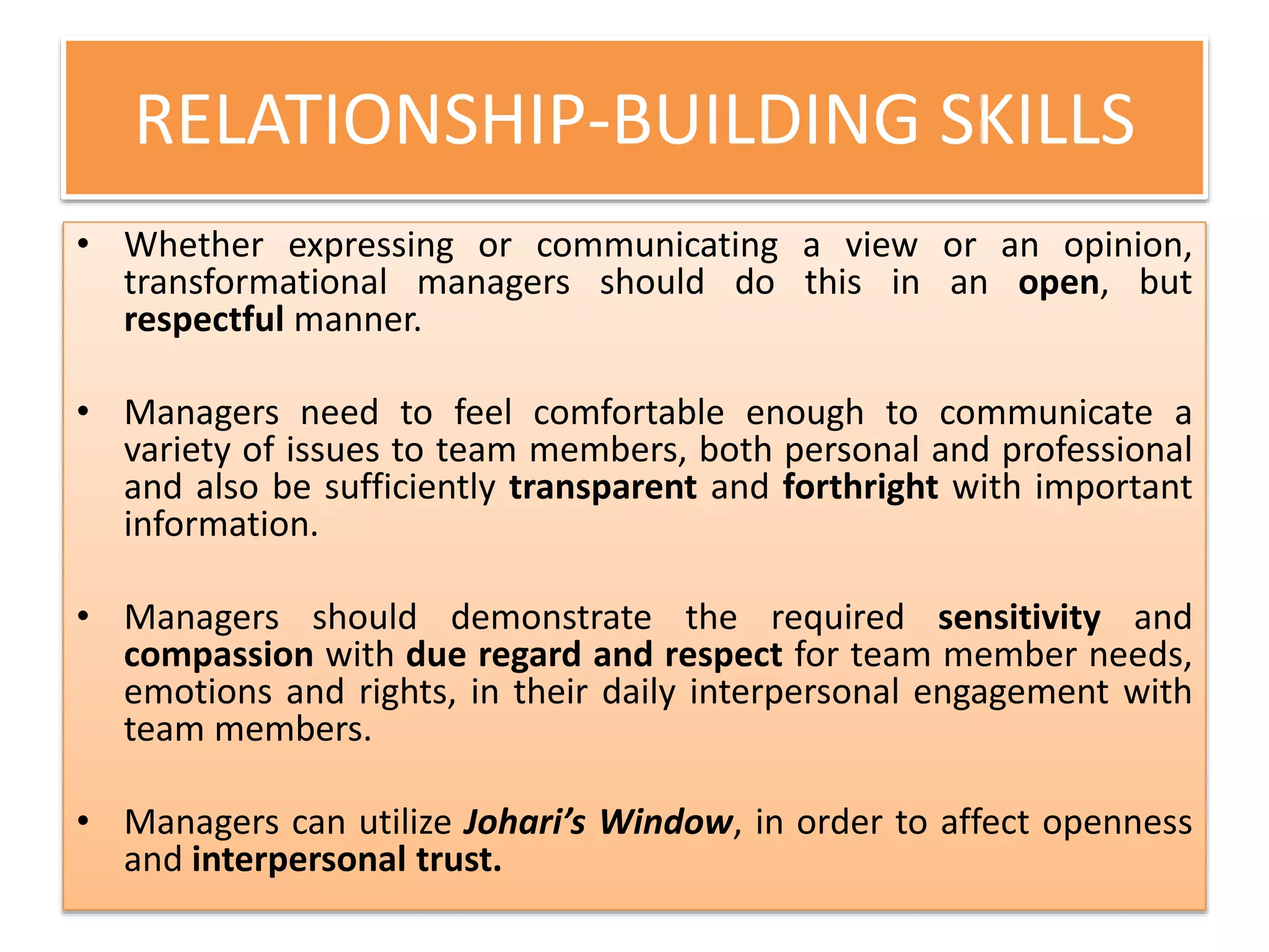 RELATIONSHIP-BUILDING SKILLS
• Whether expressing or communicating a view or an opinion,
transformational managers should do this in an open, but
respectful manner.
• Managers need to feel comfortable enough to communicate a
variety of issues to team members, both personal and professional
and also be sufficiently transparent and forthright with important
information.
• Managers should demonstrate the required sensitivity and
compassion with due regard and respect for team member needs,
emotions and rights, in their daily interpersonal engagement with
team members.
• Managers can utilize Johari’s Window, in order to affect openness
and interpersonal trust.
 