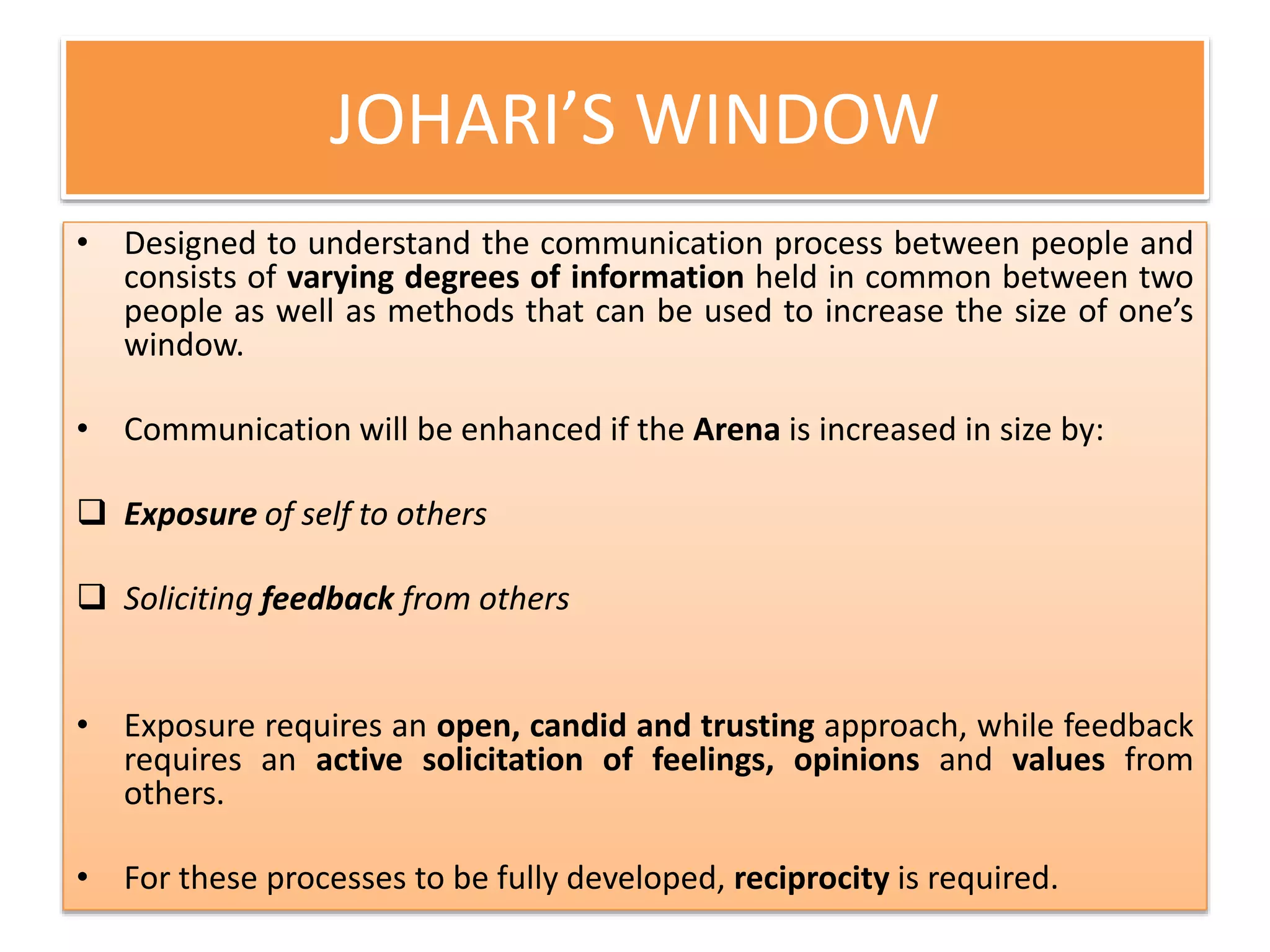 JOHARI’S WINDOW
• Designed to understand the communication process between people and
consists of varying degrees of information held in common between two
people as well as methods that can be used to increase the size of one’s
window.
• Communication will be enhanced if the Arena is increased in size by:
 Exposure of self to others
 Soliciting feedback from others
• Exposure requires an open, candid and trusting approach, while feedback
requires an active solicitation of feelings, opinions and values from
others.
• For these processes to be fully developed, reciprocity is required.
 