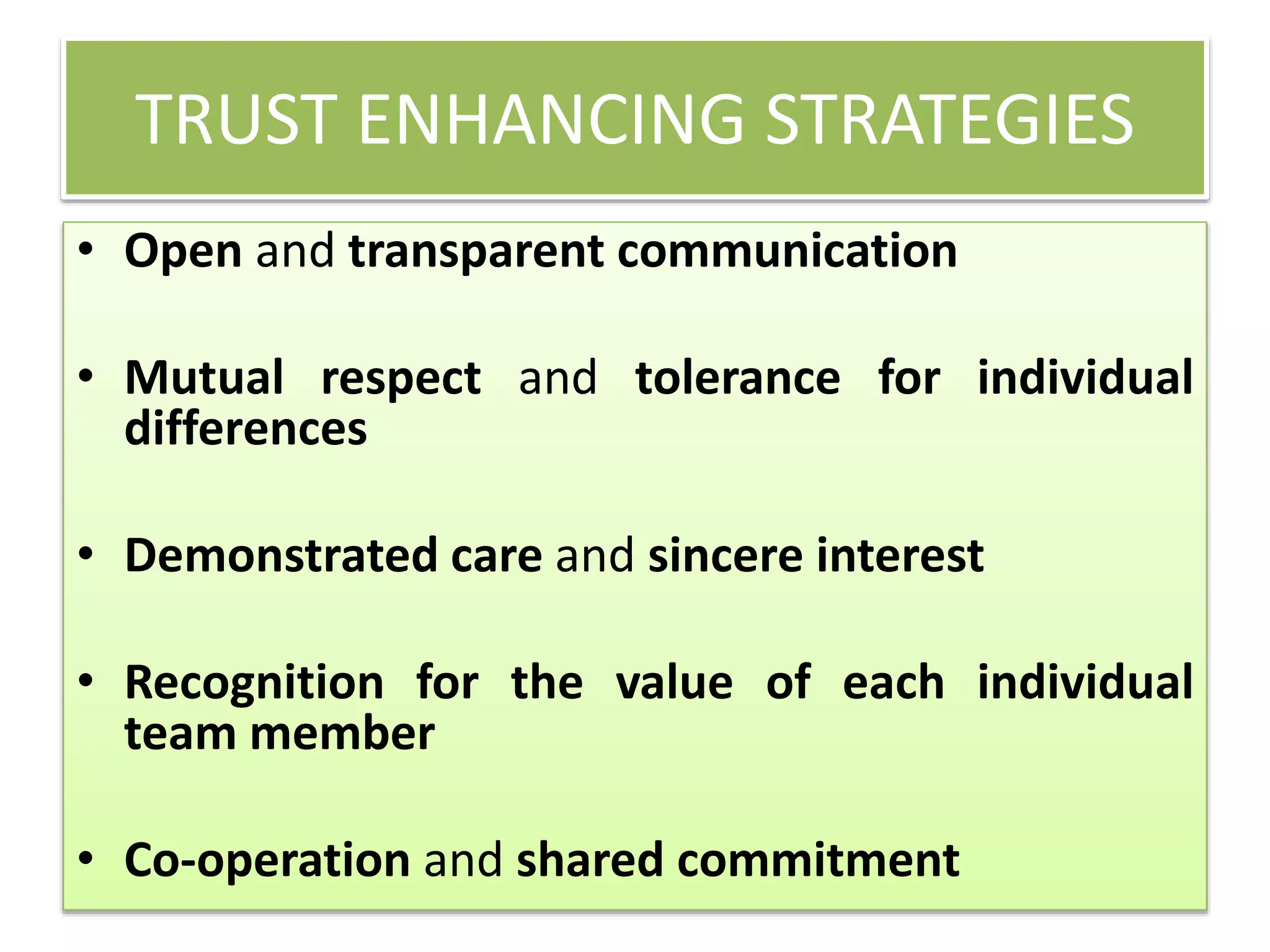 TRUST ENHANCING STRATEGIES
• Open and transparent communication
• Mutual respect and tolerance for individual
differences
• Demonstrated care and sincere interest
• Recognition for the value of each individual
team member
• Co-operation and shared commitment
 