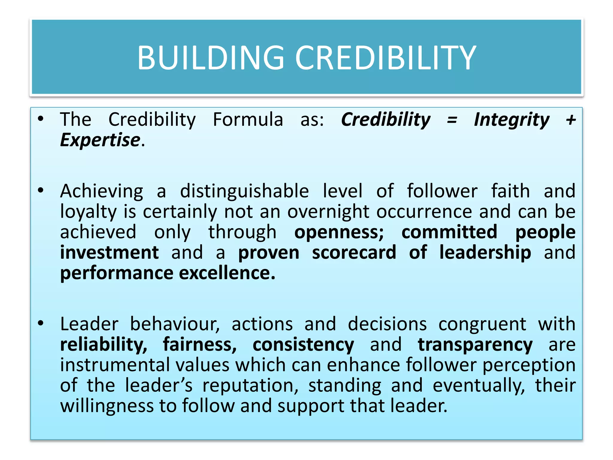 BUILDING CREDIBILITY
• The Credibility Formula as: Credibility = Integrity +
Expertise.
• Achieving a distinguishable level of follower faith and
loyalty is certainly not an overnight occurrence and can be
achieved only through openness; committed people
investment and a proven scorecard of leadership and
performance excellence.
• Leader behaviour, actions and decisions congruent with
reliability, fairness, consistency and transparency are
instrumental values which can enhance follower perception
of the leader’s reputation, standing and eventually, their
willingness to follow and support that leader.
 