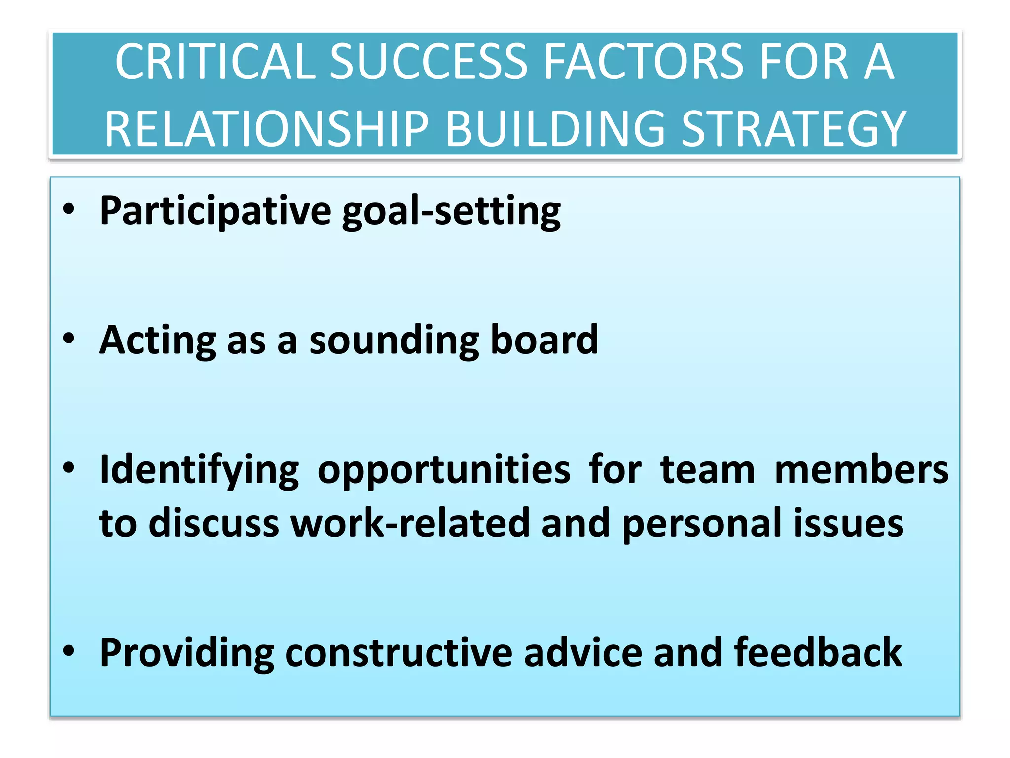 CRITICAL SUCCESS FACTORS FOR A
RELATIONSHIP BUILDING STRATEGY
• Participative goal-setting
• Acting as a sounding board
• Identifying opportunities for team members
to discuss work-related and personal issues
• Providing constructive advice and feedback
 