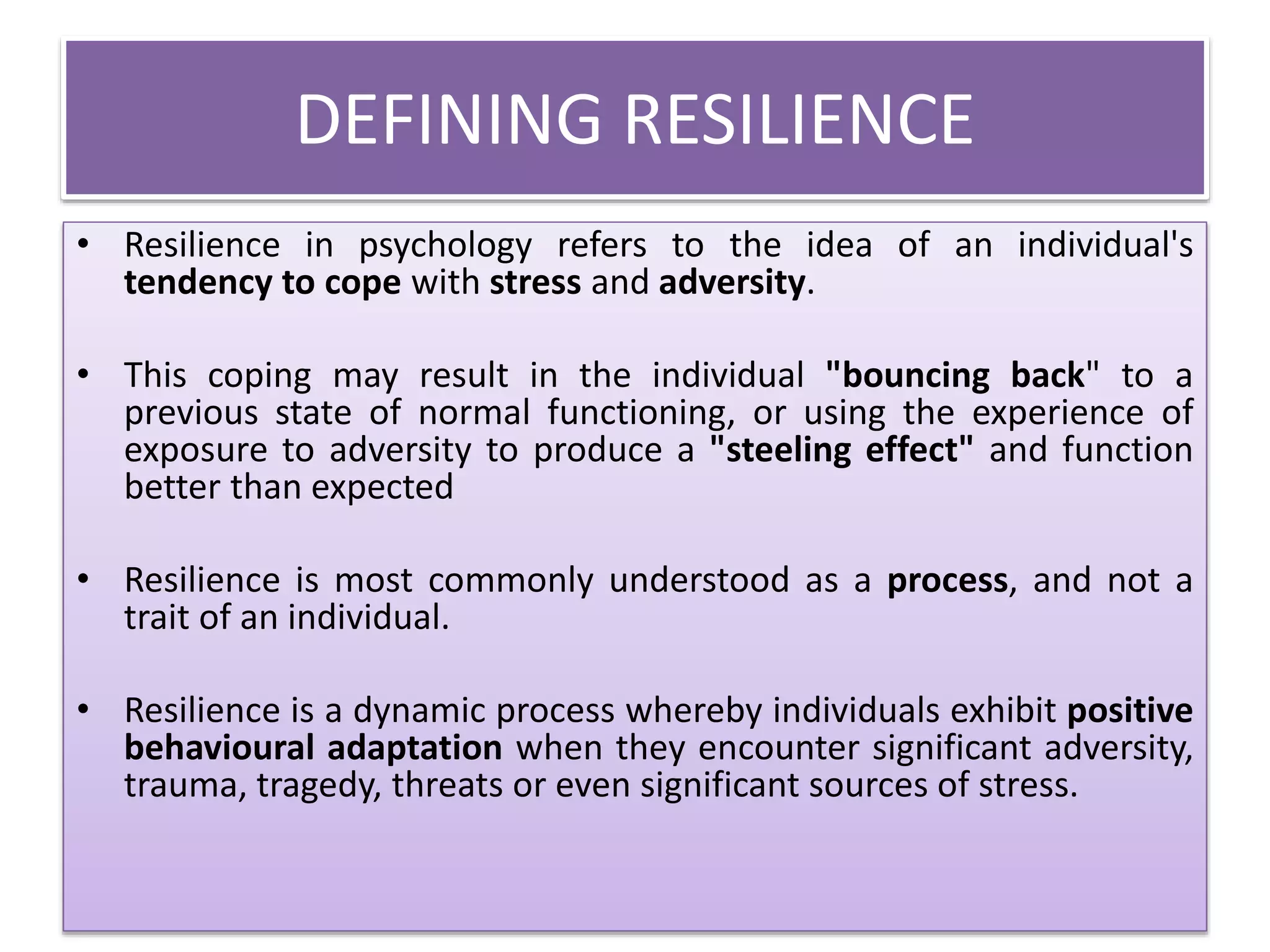 DEFINING RESILIENCE
• Resilience in psychology refers to the idea of an individual's
tendency to cope with stress and adversity.
• This coping may result in the individual "bouncing back" to a
previous state of normal functioning, or using the experience of
exposure to adversity to produce a "steeling effect" and function
better than expected
• Resilience is most commonly understood as a process, and not a
trait of an individual.
• Resilience is a dynamic process whereby individuals exhibit positive
behavioural adaptation when they encounter significant adversity,
trauma, tragedy, threats or even significant sources of stress.
 