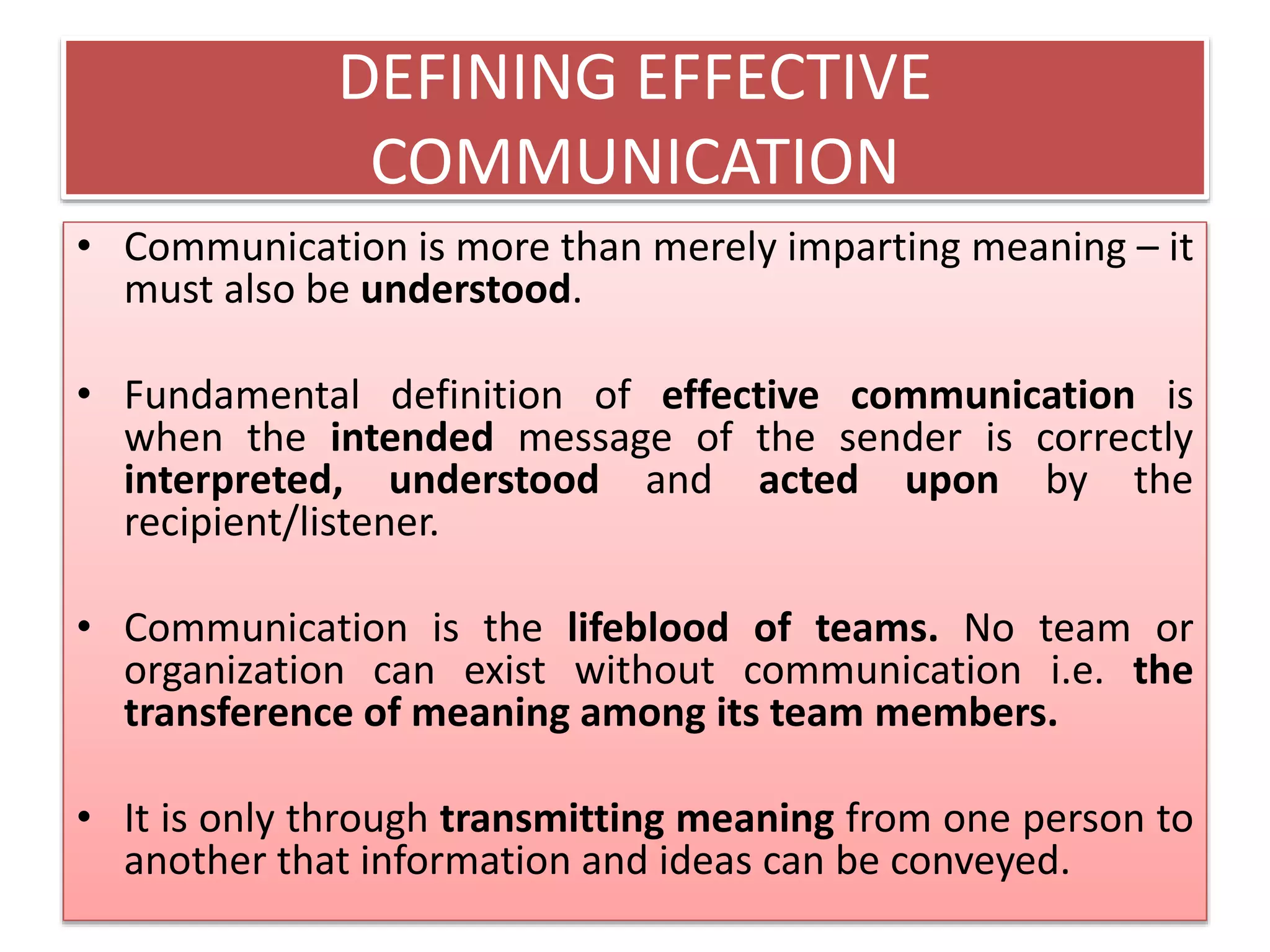 DEFINING EFFECTIVE
COMMUNICATION
• Communication is more than merely imparting meaning – it
must also be understood.
• Fundamental definition of effective communication is
when the intended message of the sender is correctly
interpreted, understood and acted upon by the
recipient/listener.
• Communication is the lifeblood of teams. No team or
organization can exist without communication i.e. the
transference of meaning among its team members.
• It is only through transmitting meaning from one person to
another that information and ideas can be conveyed.
 