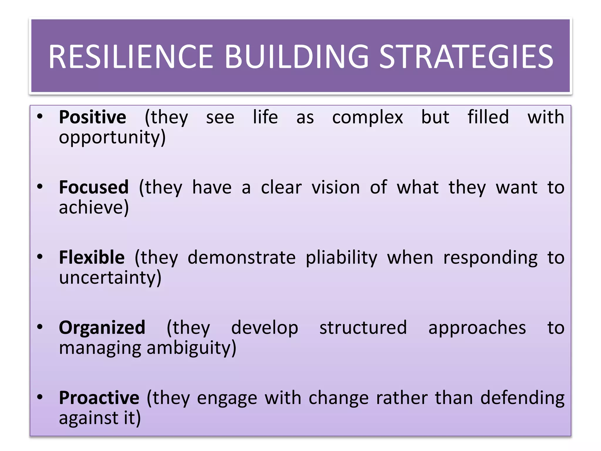 RESILIENCE BUILDING STRATEGIES
• Positive (they see life as complex but filled with
opportunity)
• Focused (they have a clear vision of what they want to
achieve)
• Flexible (they demonstrate pliability when responding to
uncertainty)
• Organized (they develop structured approaches to
managing ambiguity)
• Proactive (they engage with change rather than defending
against it)
 