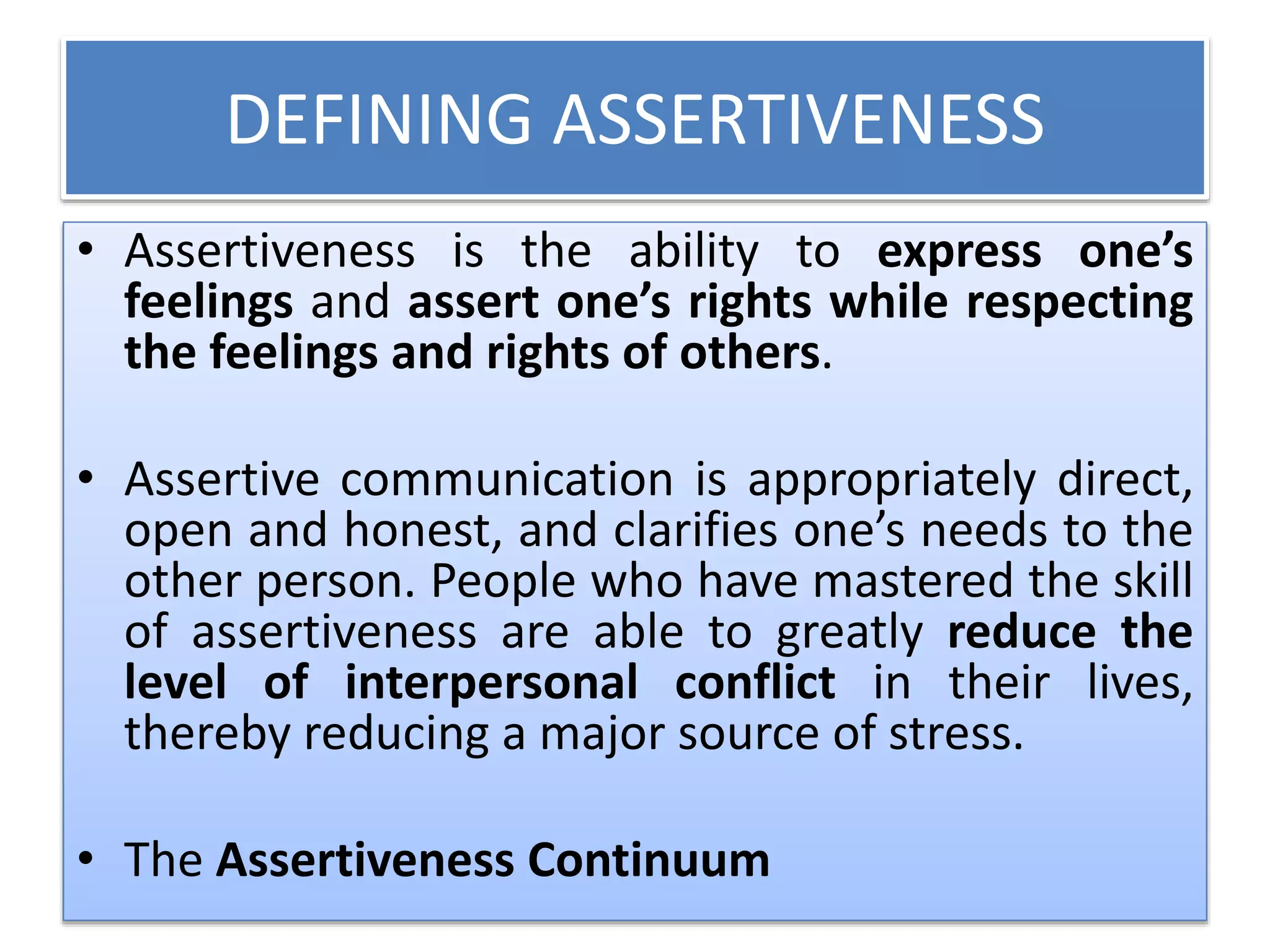 DEFINING ASSERTIVENESS
• Assertiveness is the ability to express one’s
feelings and assert one’s rights while respecting
the feelings and rights of others.
• Assertive communication is appropriately direct,
open and honest, and clarifies one’s needs to the
other person. People who have mastered the skill
of assertiveness are able to greatly reduce the
level of interpersonal conflict in their lives,
thereby reducing a major source of stress.
• The Assertiveness Continuum
 
