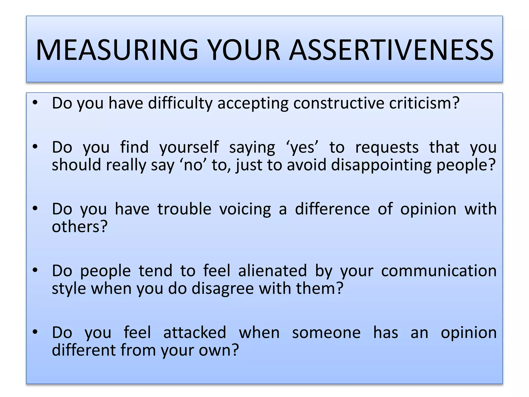 MEASURING YOUR ASSERTIVENESS
• Do you have difficulty accepting constructive criticism?
• Do you find yourself saying ‘yes’ to requests that you
should really say ‘no’ to, just to avoid disappointing people?
• Do you have trouble voicing a difference of opinion with
others?
• Do people tend to feel alienated by your communication
style when you do disagree with them?
• Do you feel attacked when someone has an opinion
different from your own?
 